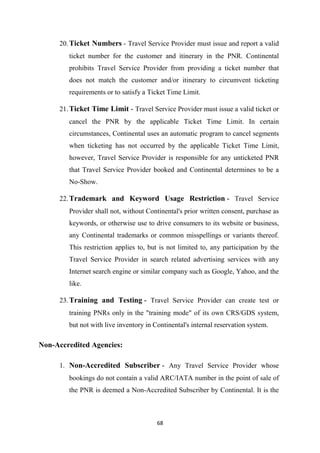 68
20.Ticket Numbers - Travel Service Provider must issue and report a valid
ticket number for the customer and itinerary in the PNR. Continental
prohibits Travel Service Provider from providing a ticket number that
does not match the customer and/or itinerary to circumvent ticketing
requirements or to satisfy a Ticket Time Limit.
21.Ticket Time Limit - Travel Service Provider must issue a valid ticket or
cancel the PNR by the applicable Ticket Time Limit. In certain
circumstances, Continental uses an automatic program to cancel segments
when ticketing has not occurred by the applicable Ticket Time Limit,
however, Travel Service Provider is responsible for any unticketed PNR
that Travel Service Provider booked and Continental determines to be a
No-Show.
22.Trademark and Keyword Usage Restriction - Travel Service
Provider shall not, without Continental's prior written consent, purchase as
keywords, or otherwise use to drive consumers to its website or business,
any Continental trademarks or common misspellings or variants thereof.
This restriction applies to, but is not limited to, any participation by the
Travel Service Provider in search related advertising services with any
Internet search engine or similar company such as Google, Yahoo, and the
like.
23.Training and Testing - Travel Service Provider can create test or
training PNRs only in the "training mode" of its own CRS/GDS system,
but not with live inventory in Continental's internal reservation system.
Non-Accredited Agencies:
1. Non-Accredited Subscriber - Any Travel Service Provider whose
bookings do not contain a valid ARC/IATA number in the point of sale of
the PNR is deemed a Non-Accredited Subscriber by Continental. It is the
 