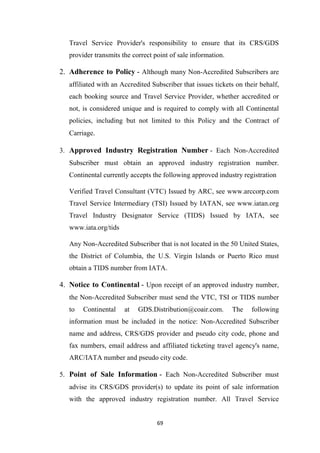 69
Travel Service Provider's responsibility to ensure that its CRS/GDS
provider transmits the correct point of sale information.
2. Adherence to Policy - Although many Non-Accredited Subscribers are
affiliated with an Accredited Subscriber that issues tickets on their behalf,
each booking source and Travel Service Provider, whether accredited or
not, is considered unique and is required to comply with all Continental
policies, including but not limited to this Policy and the Contract of
Carriage.
3. Approved Industry Registration Number - Each Non-Accredited
Subscriber must obtain an approved industry registration number.
Continental currently accepts the following approved industry registration
Verified Travel Consultant (VTC) Issued by ARC, see www.arccorp.com
Travel Service Intermediary (TSI) Issued by IATAN, see www.iatan.org
Travel Industry Designator Service (TIDS) Issued by IATA, see
www.iata.org/tids
Any Non-Accredited Subscriber that is not located in the 50 United States,
the District of Columbia, the U.S. Virgin Islands or Puerto Rico must
obtain a TIDS number from IATA.
4. Notice to Continental - Upon receipt of an approved industry number,
the Non-Accredited Subscriber must send the VTC, TSI or TIDS number
to Continental at GDS.Distribution@coair.com. The following
information must be included in the notice: Non-Accredited Subscriber
name and address, CRS/GDS provider and pseudo city code, phone and
fax numbers, email address and affiliated ticketing travel agency's name,
ARC/IATA number and pseudo city code.
5. Point of Sale Information - Each Non-Accredited Subscriber must
advise its CRS/GDS provider(s) to update its point of sale information
with the approved industry registration number. All Travel Service
 