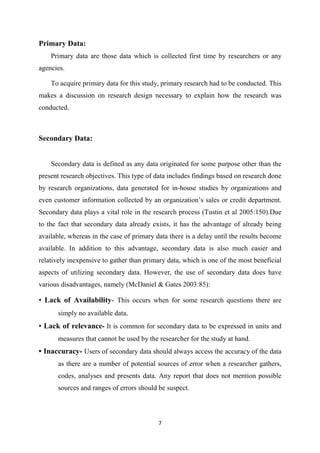 7
Primary Data:
Primary data are those data which is collected first time by researchers or any
agencies.
To acquire primary data for this study, primary research had to be conducted. This
makes a discussion on research design necessary to explain how the research was
conducted.
Secondary Data:
Secondary data is defined as any data originated for some purpose other than the
present research objectives. This type of data includes findings based on research done
by research organizations, data generated for in-house studies by organizations and
even customer information collected by an organization’s sales or credit department.
Secondary data plays a vital role in the research process (Tustin et al 2005:150).Due
to the fact that secondary data already exists, it has the advantage of already being
available, whereas in the case of primary data there is a delay until the results become
available. In addition to this advantage, secondary data is also much easier and
relatively inexpensive to gather than primary data, which is one of the most beneficial
aspects of utilizing secondary data. However, the use of secondary data does have
various disadvantages, namely (McDaniel & Gates 2003:85):
• Lack of Availability- This occurs when for some research questions there are
simply no available data.
• Lack of relevance- It is common for secondary data to be expressed in units and
measures that cannot be used by the researcher for the study at hand.
• Inaccuracy- Users of secondary data should always access the accuracy of the data
as there are a number of potential sources of error when a researcher gathers,
codes, analyses and presents data. Any report that does not mention possible
sources and ranges of errors should be suspect.
 