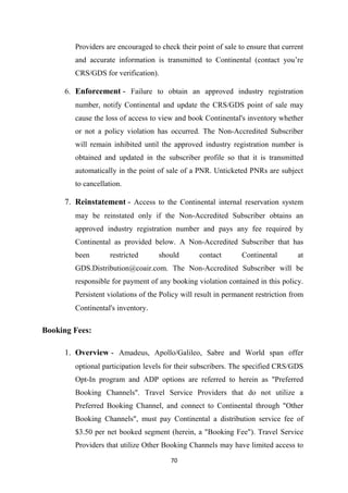 70
Providers are encouraged to check their point of sale to ensure that current
and accurate information is transmitted to Continental (contact you’re
CRS/GDS for verification).
6. Enforcement - Failure to obtain an approved industry registration
number, notify Continental and update the CRS/GDS point of sale may
cause the loss of access to view and book Continental's inventory whether
or not a policy violation has occurred. The Non-Accredited Subscriber
will remain inhibited until the approved industry registration number is
obtained and updated in the subscriber profile so that it is transmitted
automatically in the point of sale of a PNR. Unticketed PNRs are subject
to cancellation.
7. Reinstatement - Access to the Continental internal reservation system
may be reinstated only if the Non-Accredited Subscriber obtains an
approved industry registration number and pays any fee required by
Continental as provided below. A Non-Accredited Subscriber that has
been restricted should contact Continental at
GDS.Distribution@coair.com. The Non-Accredited Subscriber will be
responsible for payment of any booking violation contained in this policy.
Persistent violations of the Policy will result in permanent restriction from
Continental's inventory.
Booking Fees:
1. Overview - Amadeus, Apollo/Galileo, Sabre and World span offer
optional participation levels for their subscribers. The specified CRS/GDS
Opt-In program and ADP options are referred to herein as "Preferred
Booking Channels". Travel Service Providers that do not utilize a
Preferred Booking Channel, and connect to Continental through "Other
Booking Channels", must pay Continental a distribution service fee of
$3.50 per net booked segment (herein, a "Booking Fee"). Travel Service
Providers that utilize Other Booking Channels may have limited access to
 