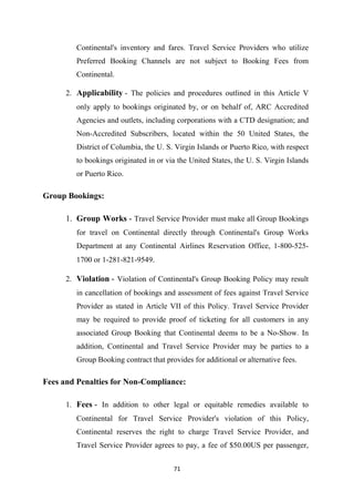 71
Continental's inventory and fares. Travel Service Providers who utilize
Preferred Booking Channels are not subject to Booking Fees from
Continental.
2. Applicability - The policies and procedures outlined in this Article V
only apply to bookings originated by, or on behalf of, ARC Accredited
Agencies and outlets, including corporations with a CTD designation; and
Non-Accredited Subscribers, located within the 50 United States, the
District of Columbia, the U. S. Virgin Islands or Puerto Rico, with respect
to bookings originated in or via the United States, the U. S. Virgin Islands
or Puerto Rico.
Group Bookings:
1. Group Works - Travel Service Provider must make all Group Bookings
for travel on Continental directly through Continental's Group Works
Department at any Continental Airlines Reservation Office, 1-800-525-
1700 or 1-281-821-9549.
2. Violation - Violation of Continental's Group Booking Policy may result
in cancellation of bookings and assessment of fees against Travel Service
Provider as stated in Article VII of this Policy. Travel Service Provider
may be required to provide proof of ticketing for all customers in any
associated Group Booking that Continental deems to be a No-Show. In
addition, Continental and Travel Service Provider may be parties to a
Group Booking contract that provides for additional or alternative fees.
Fees and Penalties for Non-Compliance:
1. Fees - In addition to other legal or equitable remedies available to
Continental for Travel Service Provider's violation of this Policy,
Continental reserves the right to charge Travel Service Provider, and
Travel Service Provider agrees to pay, a fee of $50.00US per passenger,
 