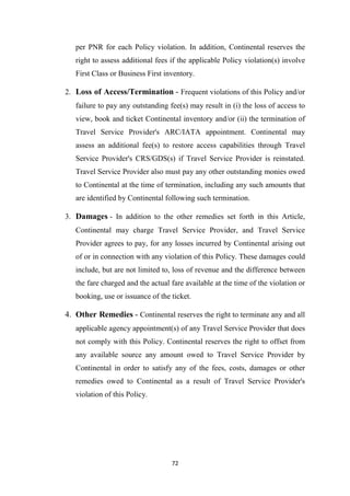 72
per PNR for each Policy violation. In addition, Continental reserves the
right to assess additional fees if the applicable Policy violation(s) involve
First Class or Business First inventory.
2. Loss of Access/Termination - Frequent violations of this Policy and/or
failure to pay any outstanding fee(s) may result in (i) the loss of access to
view, book and ticket Continental inventory and/or (ii) the termination of
Travel Service Provider's ARC/IATA appointment. Continental may
assess an additional fee(s) to restore access capabilities through Travel
Service Provider's CRS/GDS(s) if Travel Service Provider is reinstated.
Travel Service Provider also must pay any other outstanding monies owed
to Continental at the time of termination, including any such amounts that
are identified by Continental following such termination.
3. Damages - In addition to the other remedies set forth in this Article,
Continental may charge Travel Service Provider, and Travel Service
Provider agrees to pay, for any losses incurred by Continental arising out
of or in connection with any violation of this Policy. These damages could
include, but are not limited to, loss of revenue and the difference between
the fare charged and the actual fare available at the time of the violation or
booking, use or issuance of the ticket.
4. Other Remedies - Continental reserves the right to terminate any and all
applicable agency appointment(s) of any Travel Service Provider that does
not comply with this Policy. Continental reserves the right to offset from
any available source any amount owed to Travel Service Provider by
Continental in order to satisfy any of the fees, costs, damages or other
remedies owed to Continental as a result of Travel Service Provider's
violation of this Policy.
 