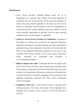 73
Miscellaneous:
1. Travel service provider's continued booking and/or sale of air
transportation on continental shall evidence the mutual agreement of
continental and travel service provider that the terms and conditions set
forth in this policy shall be applicable to all actions by travel service
provider in connection with the booking or sale of air transportation on
continental and shall constitute additional terms and conditions of travel
service provider's appointment (i) pursuant to the arc agent reporting
agreement or (ii) as an IATA agency, as applicable.
2. Notices to Travel Service Provider by Continental - In addition to
the methods for sending notice provided by the applicable Authorizing
Agreement with respect to Accredited Agencies, any notices authorized or
permitted to be given by Continental to Travel Service Provider under this
Policy or any applicable Authorizing Agreement may be given to any
accredited Travel Service Provider via the Travel Agency Information
Centre maintained by Continental and accessible at
www.continental.com/agency.
3. Right to Inspect and Audit - Continental shall have the right to enter
any of Travel Service Provider's office locations upon reasonable notice
for the purpose of inspecting Travel Service Provider's books and records
relating to air transportation sold directly or indirectly on Continental and
to ensure Travel Service Provider's compliance with the provision of the
applicable Authorizing Agreement, this Policy and/or Continental's
Contract of Carriage.
4. Compliance with Laws - Travel Service Provider, in booking and/or
ticketing pursuant to this Policy, will comply with all applicable laws,
including, but not limited to, those set forth in 14 CFR 257.5(d) and 14
CFR 399.
 