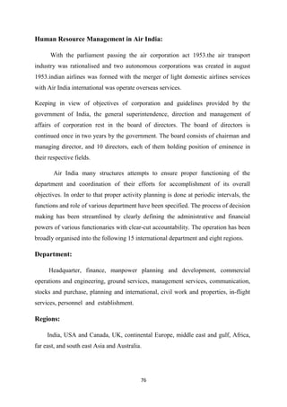 76
Human Resource Management in Air India:
With the parliament passing the air corporation act 1953.the air transport
industry was rationalised and two autonomous corporations was created in august
1953.indian airlines was formed with the merger of light domestic airlines services
with Air India international was operate overseas services.
Keeping in view of objectives of corporation and guidelines provided by the
government of India, the general superintendence, direction and management of
affairs of corporation rest in the board of directors. The board of directors is
continued once in two years by the government. The board consists of chairman and
managing director, and 10 directors, each of them holding position of eminence in
their respective fields.
Air India many structures attempts to ensure proper functioning of the
department and coordination of their efforts for accomplishment of its overall
objectives. In order to that proper activity planning is done at periodic intervals, the
functions and role of various department have been specified. The process of decision
making has been streamlined by clearly defining the administrative and financial
powers of various functionaries with clear-cut accountability. The operation has been
broadly organised into the following 15 international department and eight regions.
Department:
Headquarter, finance, manpower planning and development, commercial
operations and engineering, ground services, management services, communication,
stocks and purchase, planning and international, civil work and properties, in-flight
services, personnel and establishment.
Regions:
India, USA and Canada, UK, continental Europe, middle east and gulf, Africa,
far east, and south east Asia and Australia.
 
