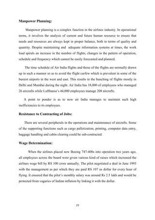 77
Manpower Planning:
Manpower planning is a complex function in the airlines industry. In operational
terms, it involves the analysis of current and future human resource to ensure that
needs and resources are always kept in proper balance, both in terms of quality and
quantity. Despite maintaining and adequate information systems at times, the work
load spirals an increase in the number of flights, changes in the pattern of operation,
schedule and frequency which cannot be easily forecasted and planned.
The time schedule of Air India flights and those of the flights are normally drawn
up in such a manner so as to avoid the flight curfew which is prevalent in some of the
busiest airports in the west and east. This results in the bunching of flights mostly in
Delhi and Mumbai during the night. Air India has 18,000 of employees who managed
26 aircrafts while Lufthansa’s 44,000 employees manage 208 aircrafts.
A point to ponder is as to now air India manages to maintain such high
inefficiencies to its employees.
Resistance to Contracting of Jobs:
There are several peripherals in the operations and maintenance of aircrafts. Some
of the supporting functions such as cargo palletization, printing, computer data entry,
baggage handling and cabin clearing could be sub-contracted.
Wage Determination:
When the airlines placed new Boeing 747-400s into operation two years ago,
all employees across the board were given various kind of raises which increased the
airlines wage bill by RS 100 crore annually. The pilot negotiated a deal in June 1993
with the management as per which they are paid RS 107 us dollar for every hour of
flying. It ensured that the pilot’s monthly salary was around Rs 2.5 lakh and would be
protected from vagaries of Indian inflation by linking it with the dollar.
 