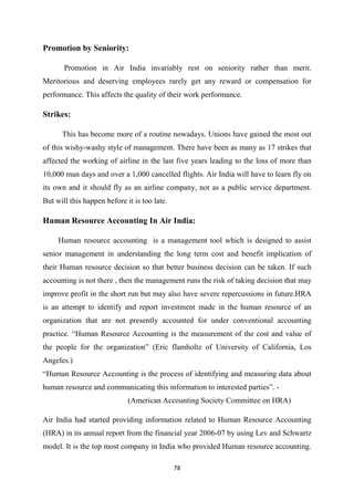 78
Promotion by Seniority:
Promotion in Air India invariably rest on seniority rather than merit.
Meritorious and deserving employees rarely get any reward or compensation for
performance. This affects the quality of their work performance.
Strikes:
This has become more of a routine nowadays. Unions have gained the most out
of this wishy-washy style of management. There have been as many as 17 strikes that
affected the working of airline in the last five years leading to the loss of more than
10,000 man days and over a 1,000 cancelled flights. Air India will have to learn fly on
its own and it should fly as an airline company, not as a public service department.
But will this happen before it is too late.
Human Resource Accounting In Air India:
Human resource accounting is a management tool which is designed to assist
senior management in understanding the long term cost and benefit implication of
their Human resource decision so that better business decision can be taken. If such
accounting is not there , then the management runs the risk of taking decision that may
improve profit in the short run but may also have severe repercussions in future.HRA
is an attempt to identify and report investment made in the human resource of an
organization that are not presently accounted for under conventional accounting
practice. “Human Resource Accounting is the measurement of the cost and value of
the people for the organization” (Eric flamholtz of University of California, Los
Angeles.)
“Human Resource Accounting is the process of identifying and measuring data about
human resource and communicating this information to interested parties”. -
(American Accounting Society Committee on HRA)
Air India had started providing information related to Human Resource Accounting
(HRA) in its annual report from the financial year 2006-07 by using Lev and Schwartz
model. It is the top most company in India who provided Human resource accounting.
 