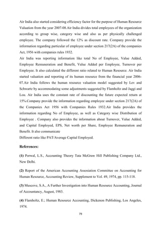 79
Air India also started considering efficiency factor for the purpose of Human Resource
Valuation from the year 2007-08.Air India divides total employees of the organization
according to group wise, category wise and also as per physically challenged
employee. The company followed the 12% as discount rate. Company provide the
information regarding particular of employee under section 217(2A) of the companies
Act, 1956 with companies rules 1932.
Air India was reporting information like total No of Employee, Value Added,
Employee Remuneration and Benefit, Value Added per Employee, Turnover per
Employee. It also calculated the different ratio related to Human Resource. Air India
started valuation and reporting of its human resource from the financial year 2006-
07.Air India follows the human resource valuation model suggested by Lev and
Schwartz by accommodating some adjustments suggested by Flamholtz and Jaggi and
Lou. Air India uses the constant rate of discounting the future expected return at
15%.Company provide the information regarding employee under section 217(2A) of
the Companies Act 1956 with Companies Rules 1932.Air India provides the
information regarding No of Employee, as well as Category wise Distribution of
Employee . Company also provides the information about Turnover, Value Added,
and Capital Employed, EPS, Net worth per Share, Employee Remuneration and
Benefit. It also communicate
Different ratio like PAT/Average Capital Employed.
References:
(1) Porwal, L.S., Accounting Theory Tata McGraw Hill Publishing Company Ltd.,
New Delhi.
(2) Report of the American Accounting Assosiation Committee on Accounting for
Human Resource, Accounting Review, Supplement to Vol. 49, 1974, pp. 115-118.
(3) Muscove, S.A., A Further Investigation into Human Resource Accounting, Journal
of Accountancy, August, 1983.
(4) Flamholtz, E.; Human Resource Accounting, Dickenon Publishing, Los Angeles,
1974.
 