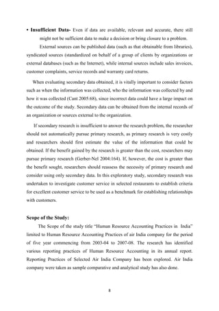 8
• Insufficient Data- Even if data are available, relevant and accurate, there still
might not be sufficient data to make a decision or bring closure to a problem.
External sources can be published data (such as that obtainable from libraries),
syndicated sources (standardized on behalf of a group of clients by organizations or
external databases (such as the Internet), while internal sources include sales invoices,
customer complaints, service records and warranty card returns.
When evaluating secondary data obtained, it is vitally important to consider factors
such as when the information was collected, who the information was collected by and
how it was collected (Cant 2005:68), since incorrect data could have a large impact on
the outcome of the study. Secondary data can be obtained from the internal records of
an organization or sources external to the organization.
If secondary research is insufficient to answer the research problem, the researcher
should not automatically pursue primary research, as primary research is very costly
and researchers should first estimate the value of the information that could be
obtained. If the benefit gained by the research is greater than the cost, researchers may
pursue primary research (Gerber-Nel 2004:164). If, however, the cost is greater than
the benefit sought, researchers should reassess the necessity of primary research and
consider using only secondary data. In this exploratory study, secondary research was
undertaken to investigate customer service in selected restaurants to establish criteria
for excellent customer service to be used as a benchmark for establishing relationships
with customers.
Scope of the Study:
The Scope of the study title “Human Resource Accounting Practices in India”
limited to Human Resource Accounting Practices of air India company for the period
of five year commencing from 2003-04 to 2007-08. The research has identified
various reporting practices of Human Resource Accounting in its annual report.
Reporting Practices of Selected Air India Company has been explored. Air India
company were taken as sample comparative and analytical study has also done.
 