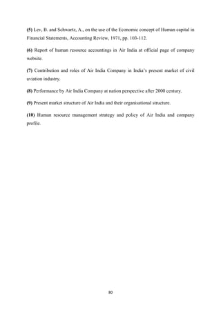 80
(5) Lev, B. and Schwartz, A., on the use of the Economic concept of Human capital in
Financial Statements, Accounting Review, 1971, pp. 103-112.
(6) Report of human resource accountings in Air India at official page of company
website.
(7) Contribution and roles of Air India Company in India’s present market of civil
aviation industry.
(8) Performance by Air India Company at nation perspective after 2000 century.
(9) Present market structure of Air India and their organisational structure.
(10) Human resource management strategy and policy of Air India and company
profile.
 