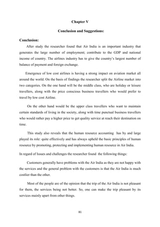 81
Chapter V
Conclusion and Suggestions:
Conclusion:
After study the researcher found that Air India is an important industry that
generates the large number of employment; contribute to the GDP and national
income of country. The airlines industry has to give the country’s largest number of
balance of payment and foreign exchange.
Emergence of low cost airlines is having a strong impact on aviation market all
around the world. On the basis of findings the researcher split the Airline market into
two categories. On the one hand will be the middle class, who are holiday or leisure
travellers, along with the price conscious business travellers who would prefer to
travel by low cost Airline.
On the other hand would be the upper class travellers who want to maintain
certain standards of living in the society, along with time punctual business travellers
who would rather pay a higher price to get quality service at reach their destination on
time.
This study also reveals that the human resource accounting has by and large
played its role: quite effectively and has always upheld the basic principles of human
resource by promoting, protecting and implementing human resource in Air India.
In regard of Issues and challenges the researcher found the following things:
Customers generally have problems with the Air India as they are not happy with
the services and the general problem with the customers is that the Air India is much
costlier than the other.
Most of the people are of the opinion that the trip of the Air India is not pleasant
for them, the services being not better. So, one can make the trip pleasant by its
services mainly apart from other things.
 