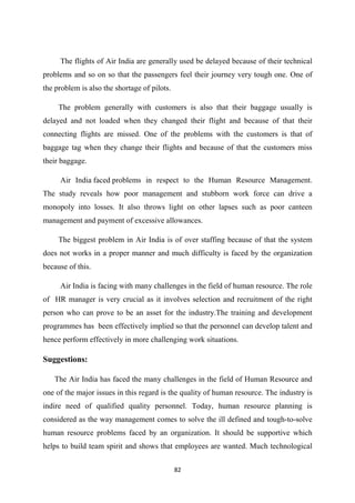 82
The flights of Air India are generally used be delayed because of their technical
problems and so on so that the passengers feel their journey very tough one. One of
the problem is also the shortage of pilots.
The problem generally with customers is also that their baggage usually is
delayed and not loaded when they changed their flight and because of that their
connecting flights are missed. One of the problems with the customers is that of
baggage tag when they change their flights and because of that the customers miss
their baggage.
Air India faced problems in respect to the Human Resource Management.
The study reveals how poor management and stubborn work force can drive a
monopoly into losses. It also throws light on other lapses such as poor canteen
management and payment of excessive allowances.
The biggest problem in Air India is of over staffing because of that the system
does not works in a proper manner and much difficulty is faced by the organization
because of this.
Air India is facing with many challenges in the field of human resource. The role
of HR manager is very crucial as it involves selection and recruitment of the right
person who can prove to be an asset for the industry.The training and development
programmes has been effectively implied so that the personnel can develop talent and
hence perform effectively in more challenging work situations.
Suggestions:
The Air India has faced the many challenges in the field of Human Resource and
one of the major issues in this regard is the quality of human resource. The industry is
indire need of qualified quality personnel. Today, human resource planning is
considered as the way management comes to solve the ill defined and tough-to-solve
human resource problems faced by an organization. It should be supportive which
helps to build team spirit and shows that employees are wanted. Much technological
 