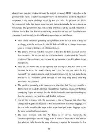 83
advancement can also be done through the trained personnel. HRD system has to be
groomed to its fullest to achieve competitiveness on international platform. Quality of
manpower is the major challenge faced by the Air India. To promote Air India,
Government of India has shown some interest, but unfortunately the steps taken are
not enough. The government has realized the importance of the skilled personnel at
different levels. For this, initiatives are being undertaken to train and develop human
resources. Apart from above, the following suggestions are as follows-
• Most of the customers generally have problems with the Air India as they are
not happy with the services. So, the Air India should try to change its services
so as to cope up with the needs of the customers.
• The general problem with the customers is that the Air India is much costlier
than the others. So, here as well the Air India should keep in mind the financial
position of the customers as everyone in our country or on this planet is not
bourgeoisie.
• Most of the people are of the opinion that the trip of the Air India is not
pleasant for them, the services being not better. So, one can make the trip
pleasant by its services mainly apart from other things. So, the Air India should
provide to its customers good services so that they may make their trip
memorable and pleasant.
• The problem generally with customers is also that their baggage usually is
delayed and not loaded when they changed their flight and because of that their
connecting flights are missed. So, the Air India should consider these things so
that the customers may not face such kind of problems.
• One of the problems with the customers is that of baggage tag when they
change their flights and because of that the customers miss their baggage. So,
the Air India should make steps in this regard and put proper baggage tag so
the same should not happen again.
• The main problem with the Air India is of service. Generally the
customers/passengers are not happy with it, some of them are of the opinion
that what Air India does in the name of service is against the humanity. As few
 