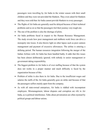 84
passengers were travelling by Air India in the winter season with their small
children and they were not provided the blankets. They even asked for blankets
and they were told that Air India cannot provide blankets to every passenger.
• The flights of Air India are generally used be delayed because of their technical
problems and so on so that the passengers feel their journey very tough one.
• The one of the problem is also the shortage of pilots.
• Air India problems faced in respect to the Human Resource Management.
The study reveals how poor management and stubborn work force can drive a
monopoly into losses. It also throws light on other lapses such as poor canteen
management and payment of excessive allowances. The airline is entering a
defining period. The human resources integration following the merger of the
Indian Airlines with Air India has been handled badly; It adds that this issues
has been almost deliberately ignored, with nobody in senior management or
government taking responsibility.
• The biggest problem in Air India is of over staffing because of that the system
does not works in a proper manner and much difficulty is faced by the
organization because of this.
• Problem of strike is also there in Air India. Due to the insufficient wages and
salaries the staffs of the Air India generally goes on strike and because of that
the passengers suffers mainly apart from the company.
• As with all state-owned enterprises, Air India is riddled with incompetent
employees. Mismanagement, labour disputes and corruption are rife in Air
India, as is political interference. Talks about privatization are often stymied by
political groups and labour unions.
 