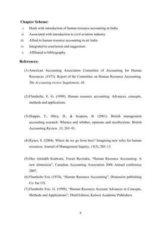 9
Chapter Scheme:
i. Deals with introduction of human resource accounting in India.
ii. Associated with introduction to civil aviation industry.
iii. Allied to human resource accounting in air India
iv. Integrated to conclusion and suggestion.
v. Affiliated to bibliography.
References:
(1) American Accounting Association Committee of Accounting for Human
Resources. (1973). Report of the Committee on Human Resource Accounting.
The Accounting review Supplement, 48.
(2) Flamholtz, E. G. (1999). Human resource accounting: Advances, concepts,
methods and applications.
(3) Hopper, T., Otley, D., & Scapens, B. (2001). British management
accounting research: Whence and whither, opinions and recollections. British
Accounting Review, 33, 263–91.
(4) Rynes, S. (2004). Where do we go from here? Imagining new roles for human
resources. Journal of Management Inquiry, 13(3), 203–13.
(5) Deo Amitabh Kodwani, Tiwari Ravindra, “Human Resource Accounting- A
new dimension”, Canadian Accounting Association 2006 Annual conference
2007.
(6) Flamholtz Eric (1974), “Human Resource Accounting”, Distension publishing
Co. Inc US.
(7) Flamholtz Eric. G. (1999), “Human Resource Account Advances in Concepts,
Methods and Applications”; Third Edition, Kulwer Academic Publishers.
 