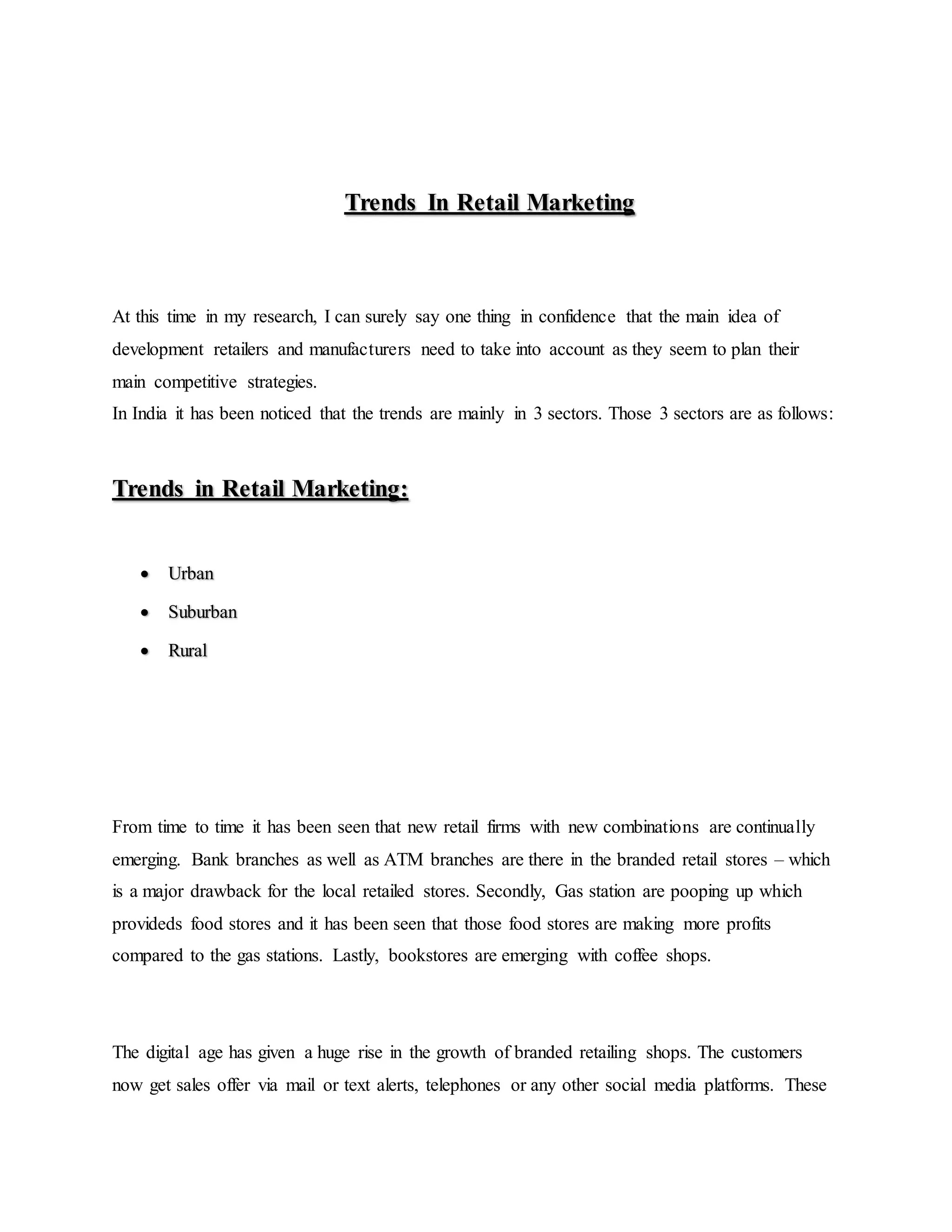 Trends In Retail Marketing
At this time in my research, I can surely say one thing in confidence that the main idea of
development retailers and manufacturers need to take into account as they seem to plan their
main competitive strategies.
In India it has been noticed that the trends are mainly in 3 sectors. Those 3 sectors are as follows:
Trends in Retail Marketing:
 Urban
 Suburban
 Rural
From time to time it has been seen that new retail firms with new combinations are continually
emerging. Bank branches as well as ATM branches are there in the branded retail stores – which
is a major drawback for the local retailed stores. Secondly, Gas station are pooping up which
provideds food stores and it has been seen that those food stores are making more profits
compared to the gas stations. Lastly, bookstores are emerging with coffee shops.
The digital age has given a huge rise in the growth of branded retailing shops. The customers
now get sales offer via mail or text alerts, telephones or any other social media platforms. These
 