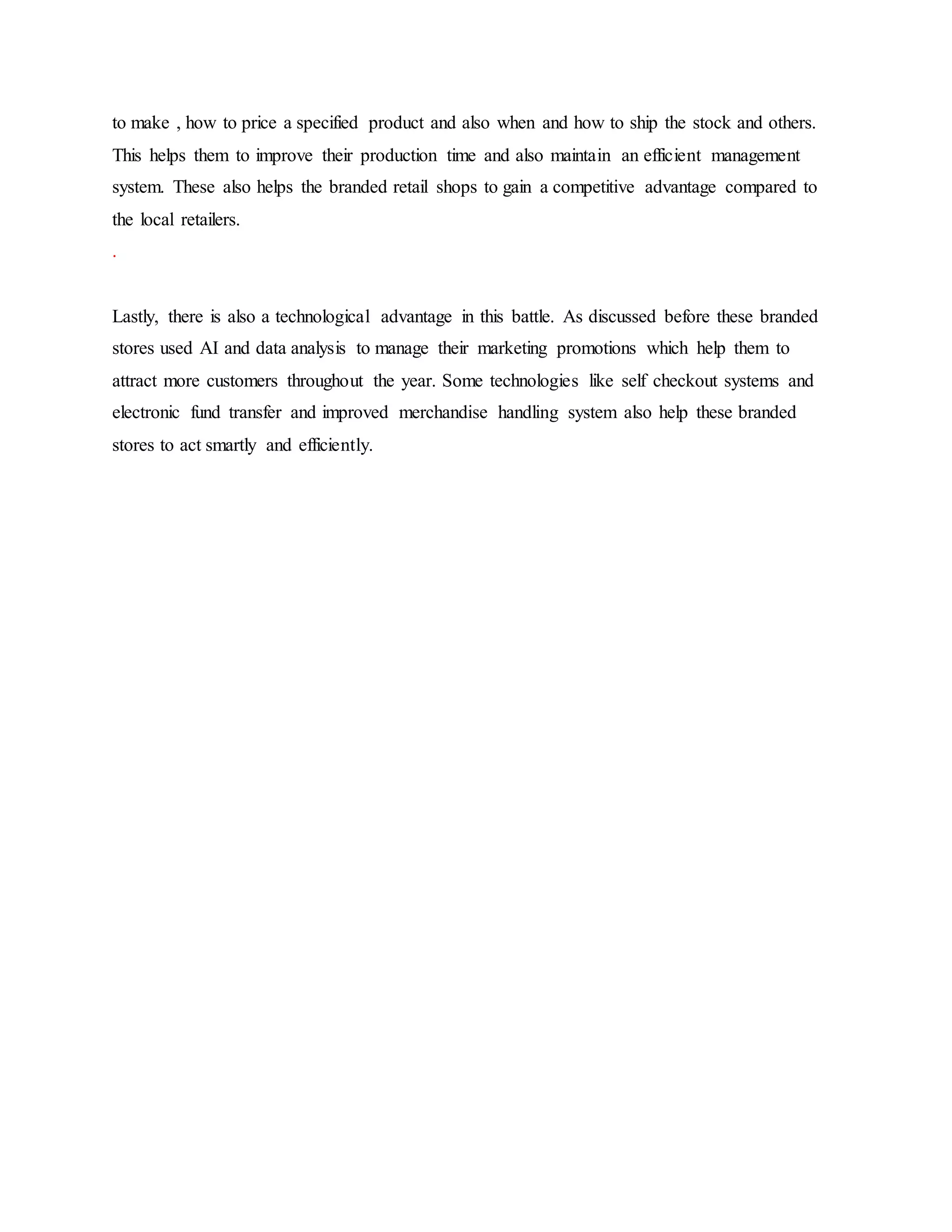 to make , how to price a specified product and also when and how to ship the stock and others.
This helps them to improve their production time and also maintain an efficient management
system. These also helps the branded retail shops to gain a competitive advantage compared to
the local retailers.
.
Lastly, there is also a technological advantage in this battle. As discussed before these branded
stores used AI and data analysis to manage their marketing promotions which help them to
attract more customers throughout the year. Some technologies like self checkout systems and
electronic fund transfer and improved merchandise handling system also help these branded
stores to act smartly and efficiently.
 