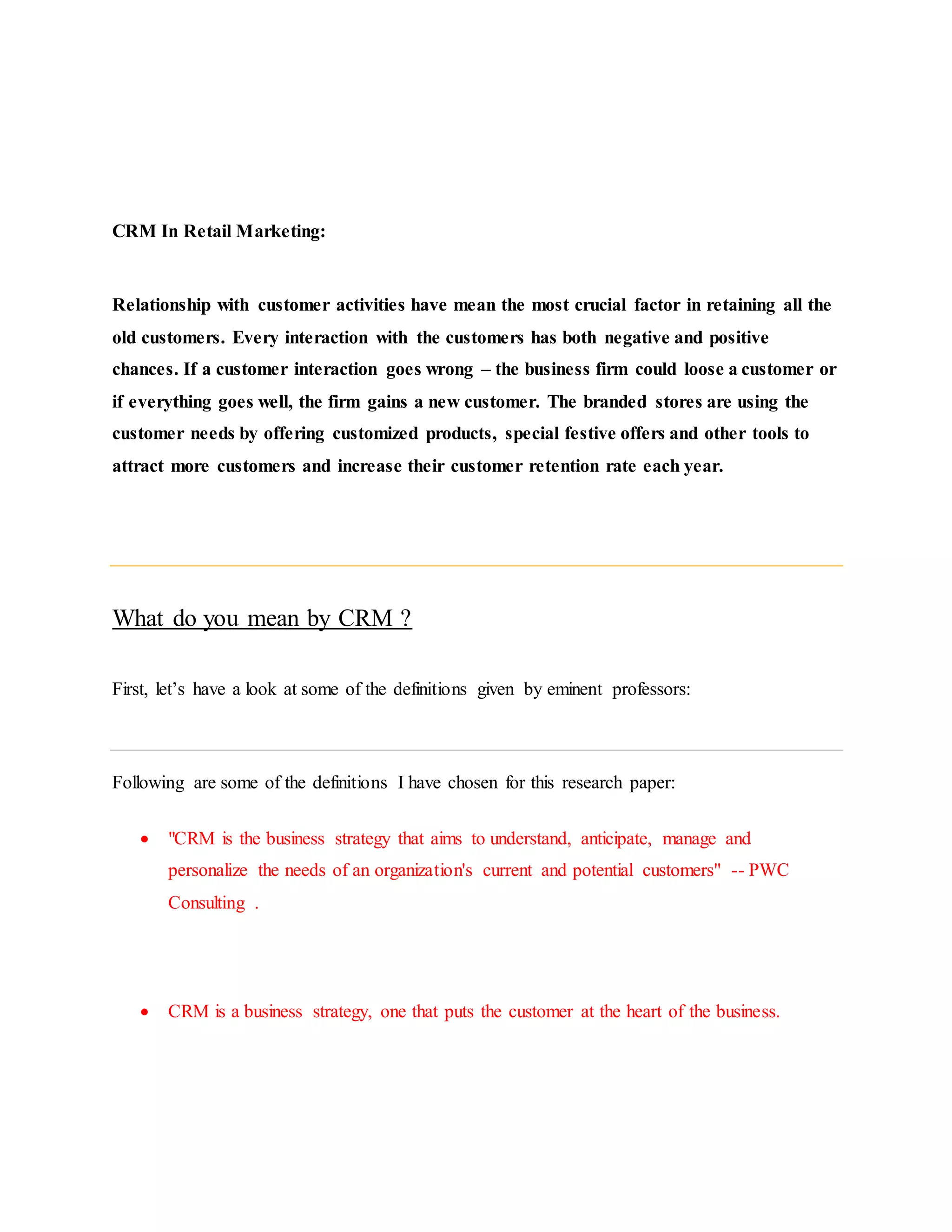 CRM In Retail Marketing:
Relationship with customer activities have mean the most crucial factor in retaining all the
old customers. Every interaction with the customers has both negative and positive
chances. If a customer interaction goes wrong – the business firm could loose a customer or
if everything goes well, the firm gains a new customer. The branded stores are using the
customer needs by offering customized products, special festive offers and other tools to
attract more customers and increase their customer retention rate each year.
What do you mean by CRM ?
First, let’s have a look at some of the definitions given by eminent professors:
Following are some of the definitions I have chosen for this research paper:
 "CRM is the business strategy that aims to understand, anticipate, manage and
personalize the needs of an organization's current and potential customers" -- PWC
Consulting .
 CRM is a business strategy, one that puts the customer at the heart of the business.
 