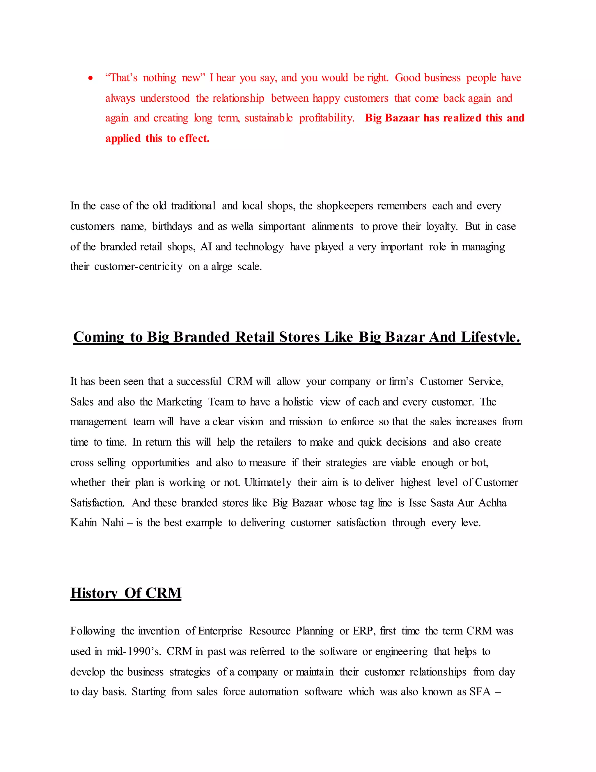  “That’s nothing new” I hear you say, and you would be right. Good business people have
always understood the relationship between happy customers that come back again and
again and creating long term, sustainable profitability. Big Bazaar has realized this and
applied this to effect.
In the case of the old traditional and local shops, the shopkeepers remembers each and every
customers name, birthdays and as wella simportant alinments to prove their loyalty. But in case
of the branded retail shops, AI and technology have played a very important role in managing
their customer-centricity on a alrge scale.
Coming to Big Branded Retail Stores Like Big Bazar And Lifestyle.
It has been seen that a successful CRM will allow your company or firm’s Customer Service,
Sales and also the Marketing Team to have a holistic view of each and every customer. The
management team will have a clear vision and mission to enforce so that the sales increases from
time to time. In return this will help the retailers to make and quick decisions and also create
cross selling opportunities and also to measure if their strategies are viable enough or bot,
whether their plan is working or not. Ultimately their aim is to deliver highest level of Customer
Satisfaction. And these branded stores like Big Bazaar whose tag line is Isse Sasta Aur Achha
Kahin Nahi – is the best example to delivering customer satisfaction through every leve.
History Of CRM
Following the invention of Enterprise Resource Planning or ERP, first time the term CRM was
used in mid-1990’s. CRM in past was referred to the software or engineering that helps to
develop the business strategies of a company or maintain their customer relationships from day
to day basis. Starting from sales force automation software which was also known as SFA –
 