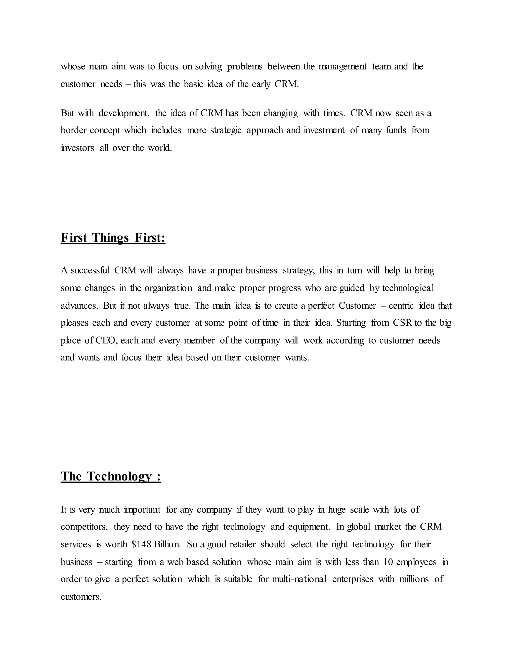 whose main aim was to focus on solving problems between the management team and the
customer needs – this was the basic idea of the early CRM.
But with development, the idea of CRM has been changing with times. CRM now seen as a
border concept which includes more strategic approach and investment of many funds from
investors all over the world.
First Things First:
A successful CRM will always have a proper business strategy, this in turn will help to bring
some changes in the organization and make proper progress who are guided by technological
advances. But it not always true. The main idea is to create a perfect Customer – centric idea that
pleases each and every customer at some point of time in their idea. Starting from CSR to the big
place of CEO, each and every member of the company will work according to customer needs
and wants and focus their idea based on their customer wants.
The Technology :
It is very much important for any company if they want to play in huge scale with lots of
competitors, they need to have the right technology and equipment. In global market the CRM
services is worth $148 Billion. So a good retailer should select the right technology for their
business – starting from a web based solution whose main aim is with less than 10 employees in
order to give a perfect solution which is suitable for multi-national enterprises with millions of
customers.
 