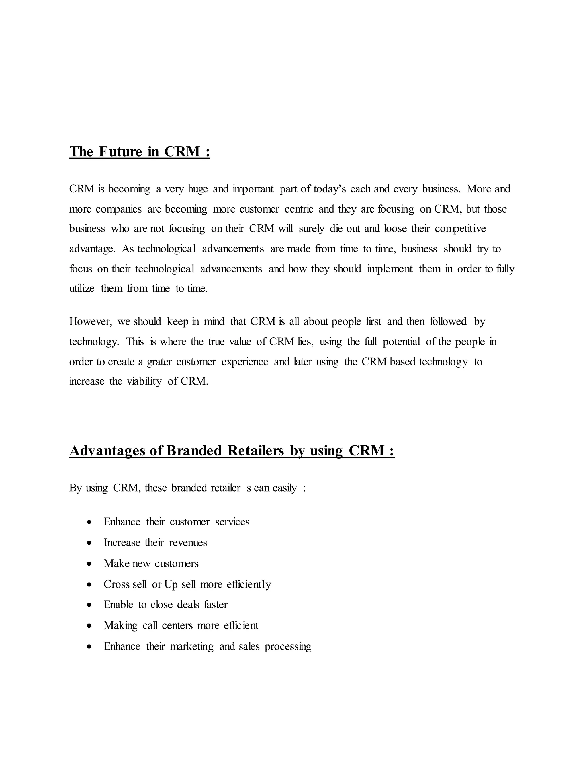 The Future in CRM :
CRM is becoming a very huge and important part of today’s each and every business. More and
more companies are becoming more customer centric and they are focusing on CRM, but those
business who are not focusing on their CRM will surely die out and loose their competitive
advantage. As technological advancements are made from time to time, business should try to
focus on their technological advancements and how they should implement them in order to fully
utilize them from time to time.
However, we should keep in mind that CRM is all about people first and then followed by
technology. This is where the true value of CRM lies, using the full potential of the people in
order to create a grater customer experience and later using the CRM based technology to
increase the viability of CRM.
Advantages of Branded Retailers by using CRM :
By using CRM, these branded retailer s can easily :
 Enhance their customer services
 Increase their revenues
 Make new customers
 Cross sell or Up sell more efficiently
 Enable to close deals faster
 Making call centers more efficient
 Enhance their marketing and sales processing
 