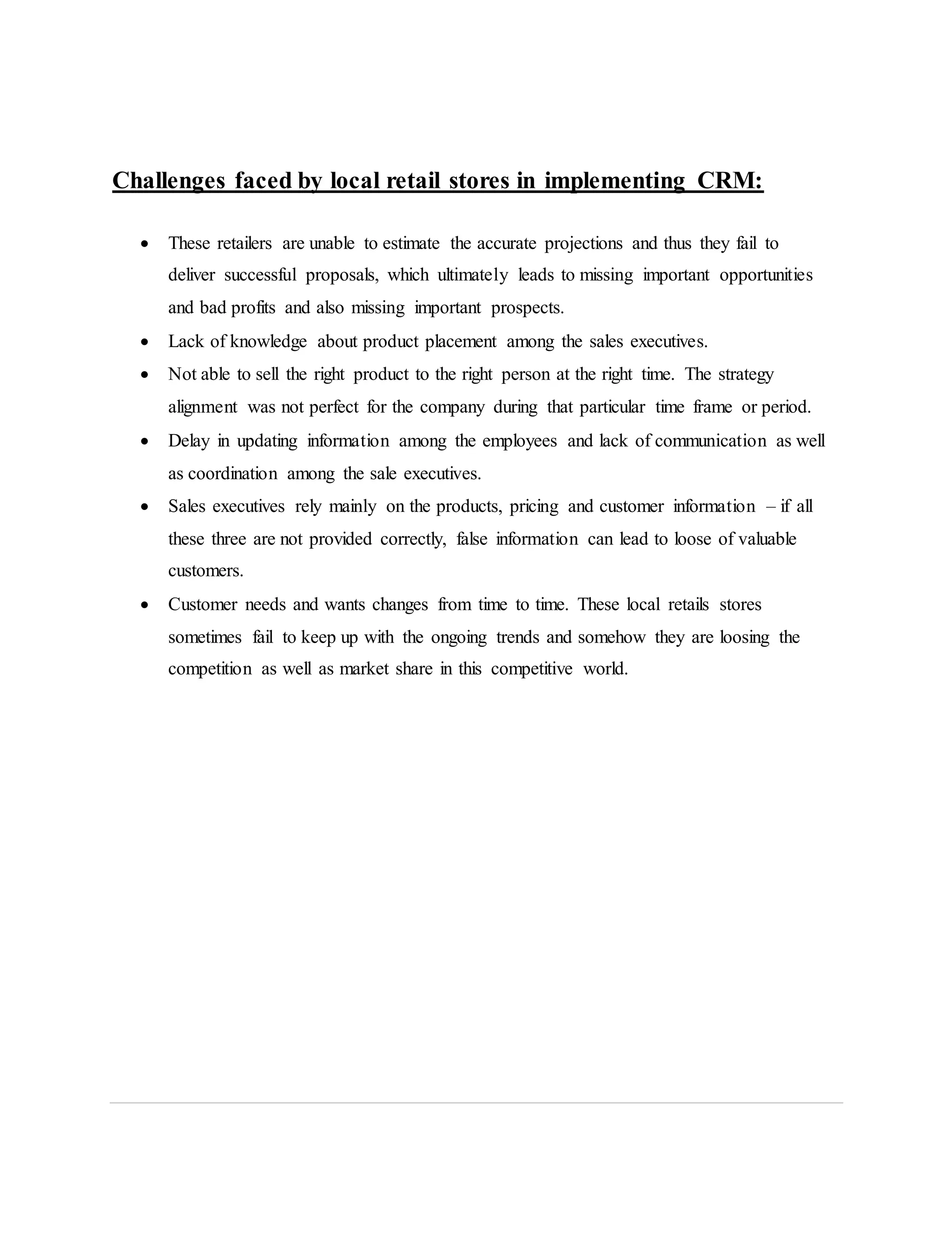 Challenges faced by local retail stores in implementing CRM:
 These retailers are unable to estimate the accurate projections and thus they fail to
deliver successful proposals, which ultimately leads to missing important opportunities
and bad profits and also missing important prospects.
 Lack of knowledge about product placement among the sales executives.
 Not able to sell the right product to the right person at the right time. The strategy
alignment was not perfect for the company during that particular time frame or period.
 Delay in updating information among the employees and lack of communication as well
as coordination among the sale executives.
 Sales executives rely mainly on the products, pricing and customer information – if all
these three are not provided correctly, false information can lead to loose of valuable
customers.
 Customer needs and wants changes from time to time. These local retails stores
sometimes fail to keep up with the ongoing trends and somehow they are loosing the
competition as well as market share in this competitive world.
 