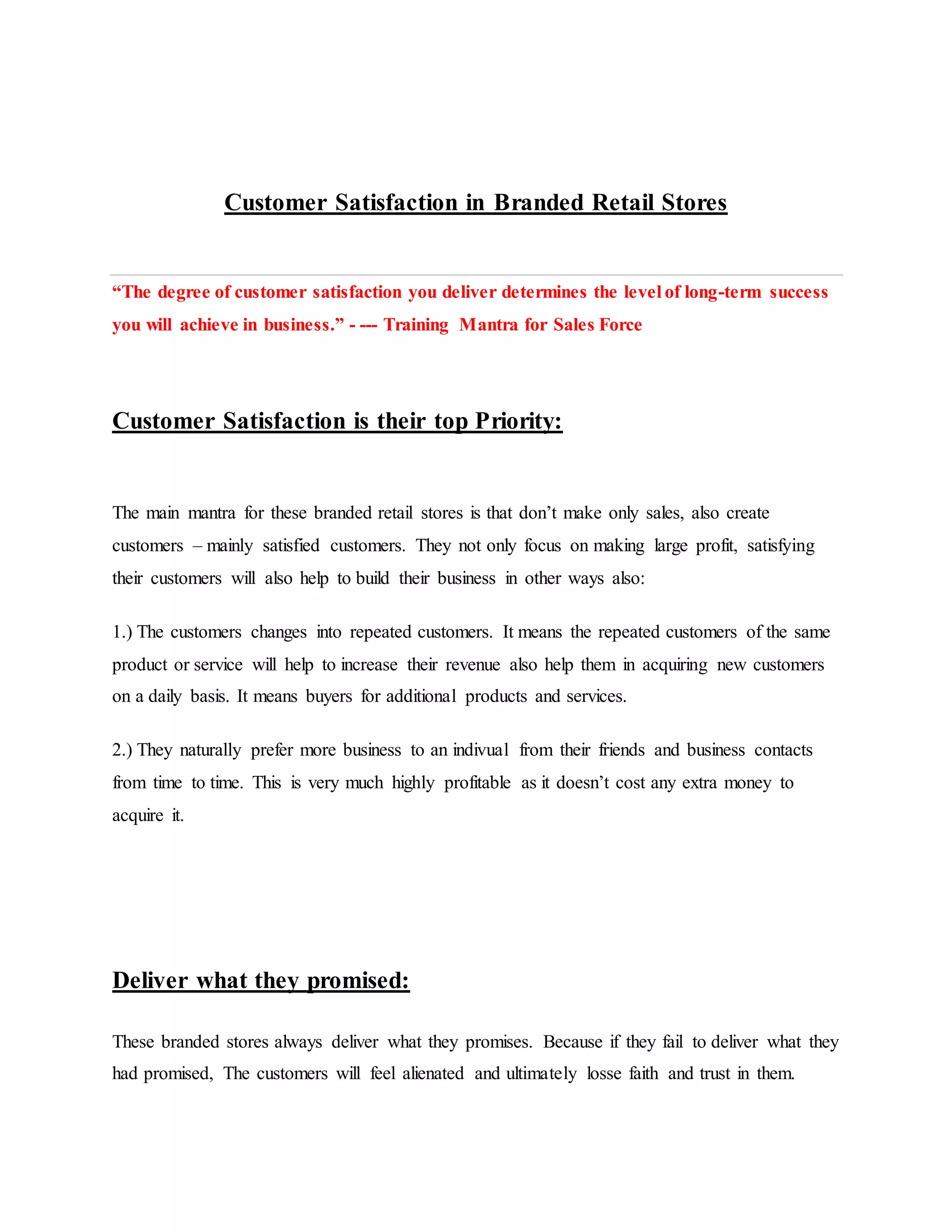Customer Satisfaction in Branded Retail Stores
“The degree of customer satisfaction you deliver determines the level of long-term success
you will achieve in business.” - --- Training Mantra for Sales Force
Customer Satisfaction is their top Priority:
The main mantra for these branded retail stores is that don’t make only sales, also create
customers – mainly satisfied customers. They not only focus on making large profit, satisfying
their customers will also help to build their business in other ways also:
1.) The customers changes into repeated customers. It means the repeated customers of the same
product or service will help to increase their revenue also help them in acquiring new customers
on a daily basis. It means buyers for additional products and services.
2.) They naturally prefer more business to an indivual from their friends and business contacts
from time to time. This is very much highly profitable as it doesn’t cost any extra money to
acquire it.
Deliver what they promised:
These branded stores always deliver what they promises. Because if they fail to deliver what they
had promised, The customers will feel alienated and ultimately losse faith and trust in them.
 