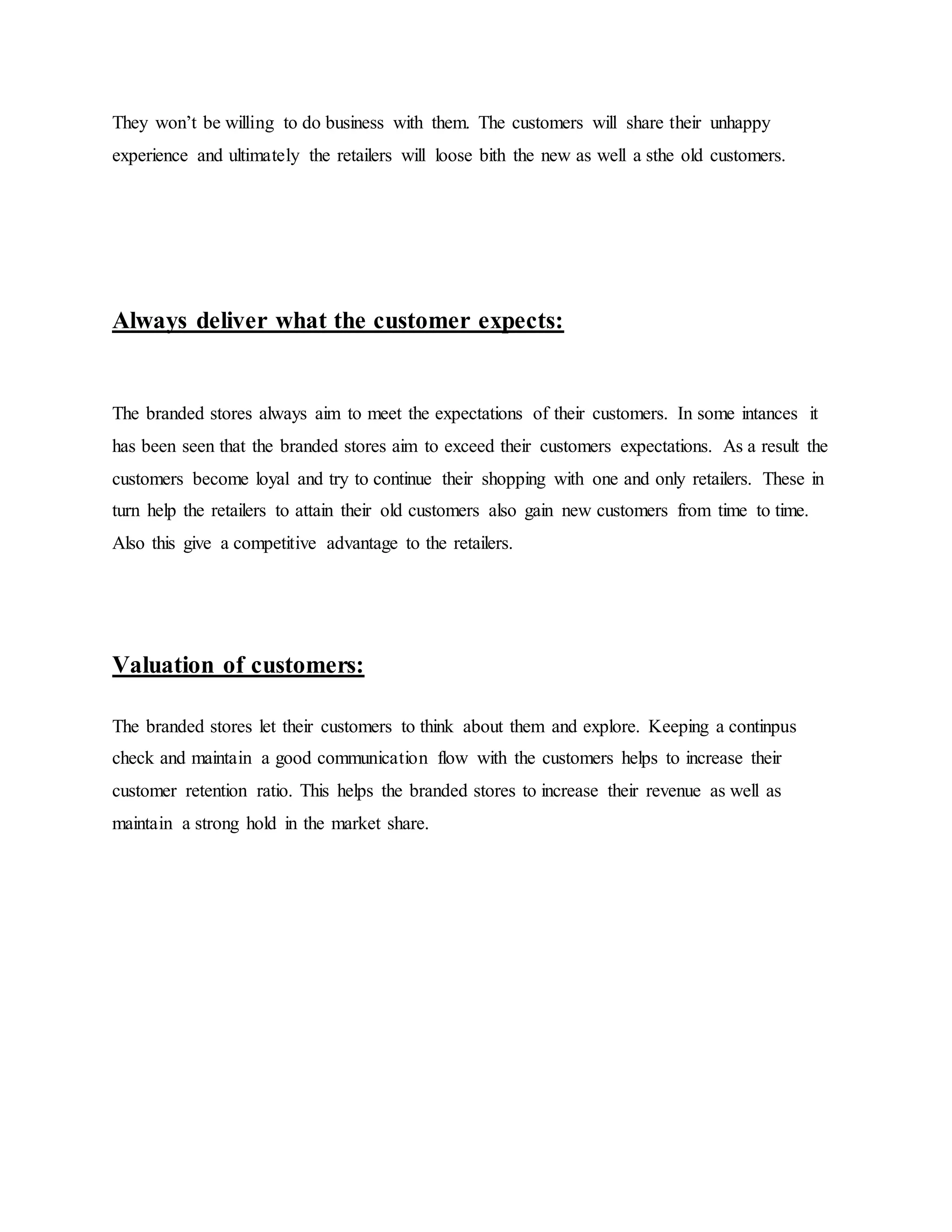 They won’t be willing to do business with them. The customers will share their unhappy
experience and ultimately the retailers will loose bith the new as well a sthe old customers.
Always deliver what the customer expects:
The branded stores always aim to meet the expectations of their customers. In some intances it
has been seen that the branded stores aim to exceed their customers expectations. As a result the
customers become loyal and try to continue their shopping with one and only retailers. These in
turn help the retailers to attain their old customers also gain new customers from time to time.
Also this give a competitive advantage to the retailers.
Valuation of customers:
The branded stores let their customers to think about them and explore. Keeping a continpus
check and maintain a good communication flow with the customers helps to increase their
customer retention ratio. This helps the branded stores to increase their revenue as well as
maintain a strong hold in the market share.
 
