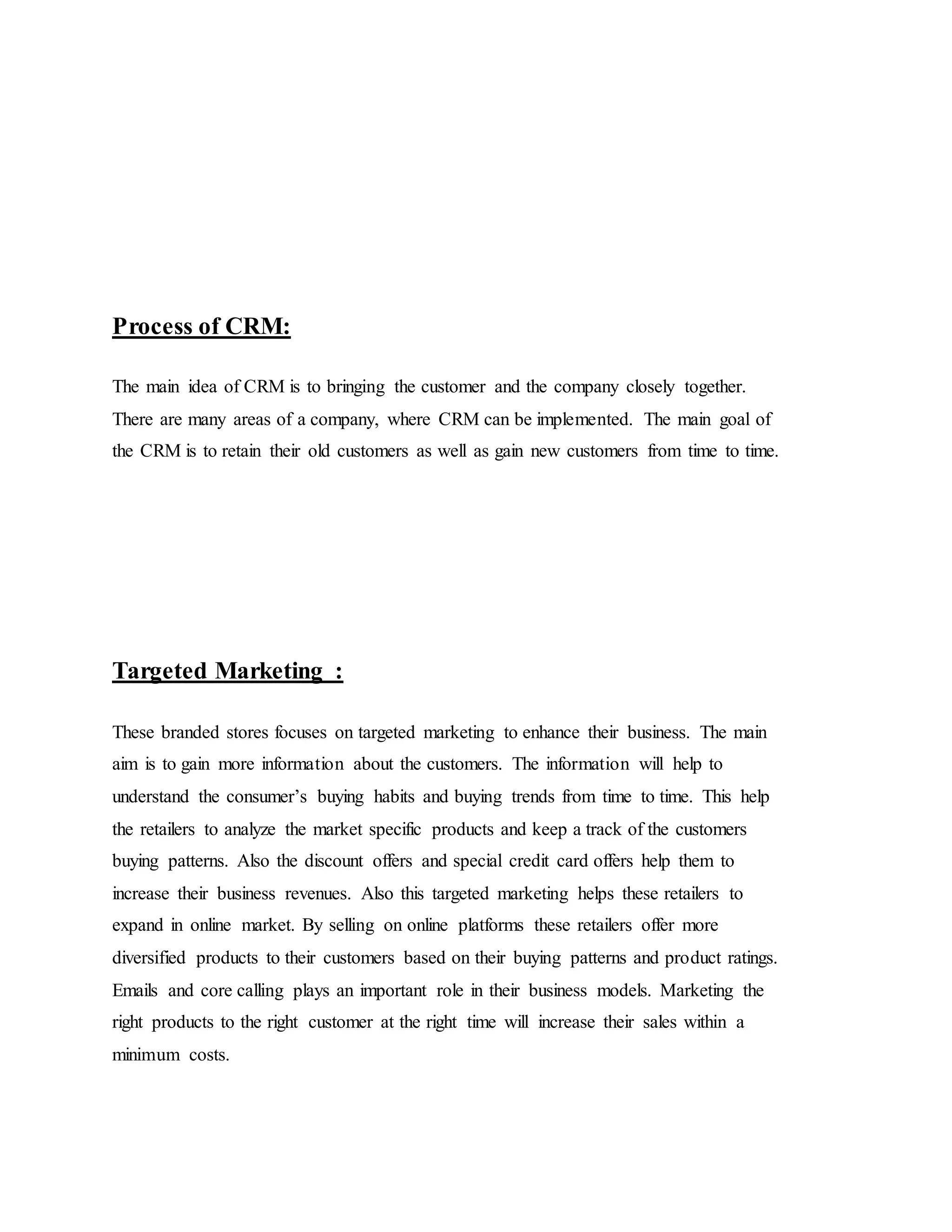 Process of CRM:
The main idea of CRM is to bringing the customer and the company closely together.
There are many areas of a company, where CRM can be implemented. The main goal of
the CRM is to retain their old customers as well as gain new customers from time to time.
Targeted Marketing :
These branded stores focuses on targeted marketing to enhance their business. The main
aim is to gain more information about the customers. The information will help to
understand the consumer’s buying habits and buying trends from time to time. This help
the retailers to analyze the market specific products and keep a track of the customers
buying patterns. Also the discount offers and special credit card offers help them to
increase their business revenues. Also this targeted marketing helps these retailers to
expand in online market. By selling on online platforms these retailers offer more
diversified products to their customers based on their buying patterns and product ratings.
Emails and core calling plays an important role in their business models. Marketing the
right products to the right customer at the right time will increase their sales within a
minimum costs.
 