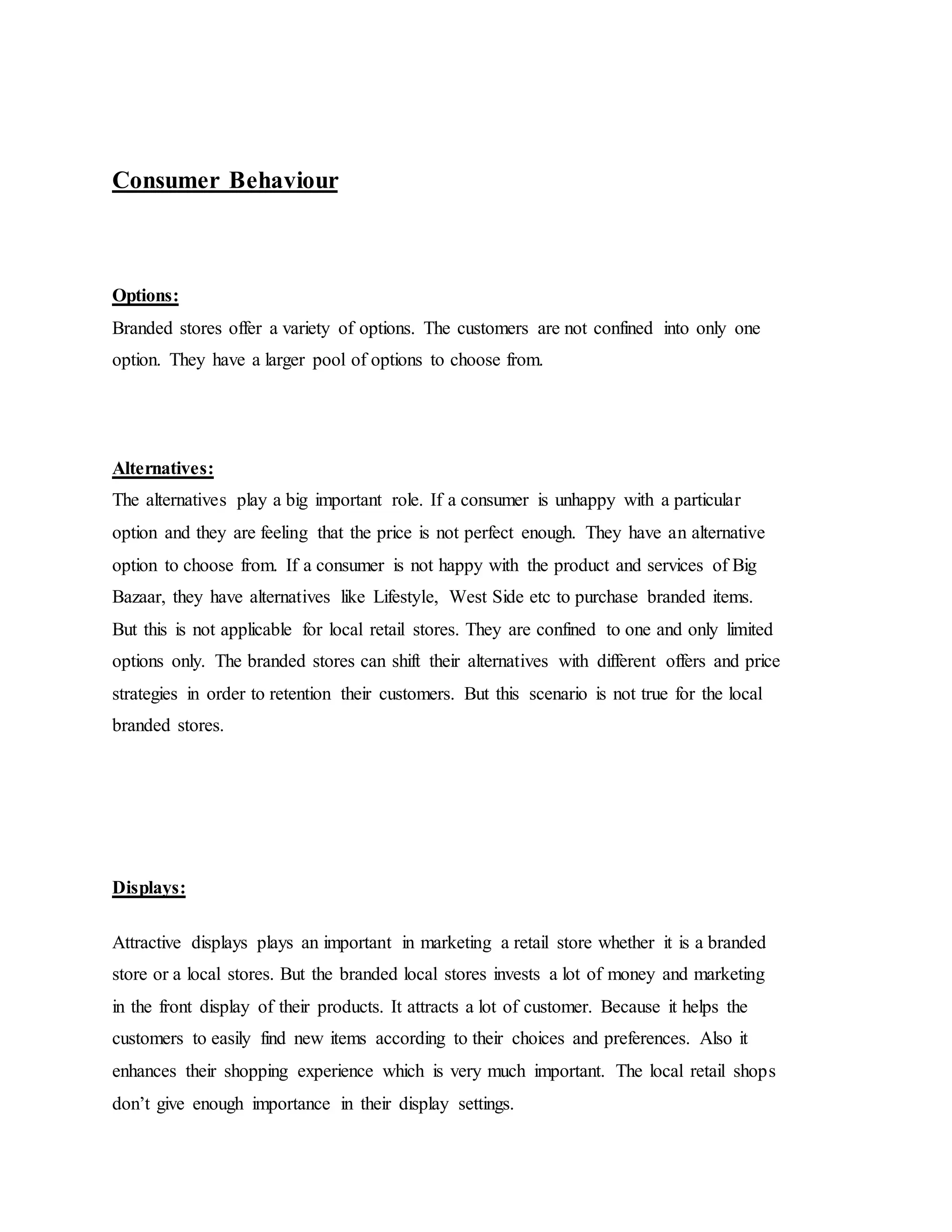 Consumer Behaviour
Options:
Branded stores offer a variety of options. The customers are not confined into only one
option. They have a larger pool of options to choose from.
Alternatives:
The alternatives play a big important role. If a consumer is unhappy with a particular
option and they are feeling that the price is not perfect enough. They have an alternative
option to choose from. If a consumer is not happy with the product and services of Big
Bazaar, they have alternatives like Lifestyle, West Side etc to purchase branded items.
But this is not applicable for local retail stores. They are confined to one and only limited
options only. The branded stores can shift their alternatives with different offers and price
strategies in order to retention their customers. But this scenario is not true for the local
branded stores.
Displays:
Attractive displays plays an important in marketing a retail store whether it is a branded
store or a local stores. But the branded local stores invests a lot of money and marketing
in the front display of their products. It attracts a lot of customer. Because it helps the
customers to easily find new items according to their choices and preferences. Also it
enhances their shopping experience which is very much important. The local retail shops
don’t give enough importance in their display settings.
 