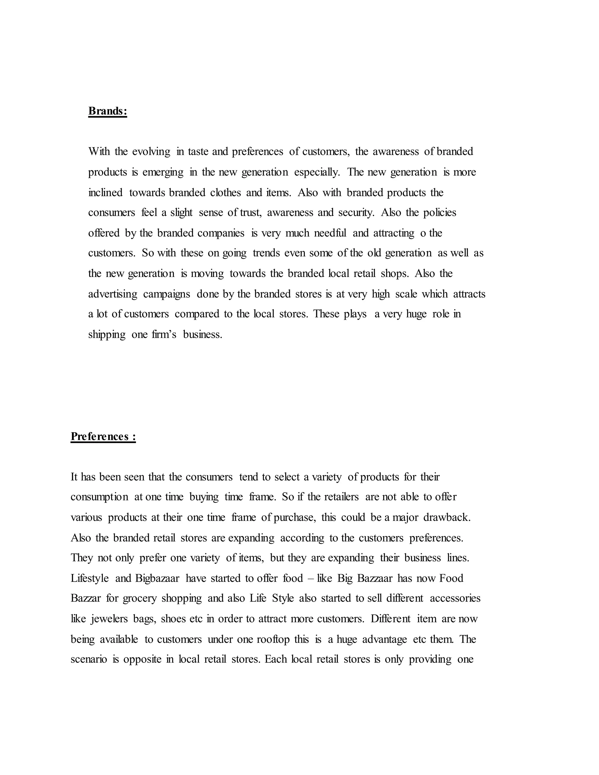 Brands:
With the evolving in taste and preferences of customers, the awareness of branded
products is emerging in the new generation especially. The new generation is more
inclined towards branded clothes and items. Also with branded products the
consumers feel a slight sense of trust, awareness and security. Also the policies
offered by the branded companies is very much needful and attracting o the
customers. So with these on going trends even some of the old generation as well as
the new generation is moving towards the branded local retail shops. Also the
advertising campaigns done by the branded stores is at very high scale which attracts
a lot of customers compared to the local stores. These plays a very huge role in
shipping one firm’s business.
Preferences :
It has been seen that the consumers tend to select a variety of products for their
consumption at one time buying time frame. So if the retailers are not able to offer
various products at their one time frame of purchase, this could be a major drawback.
Also the branded retail stores are expanding according to the customers preferences.
They not only prefer one variety of items, but they are expanding their business lines.
Lifestyle and Bigbazaar have started to offer food – like Big Bazzaar has now Food
Bazzar for grocery shopping and also Life Style also started to sell different accessories
like jewelers bags, shoes etc in order to attract more customers. Different item are now
being available to customers under one rooftop this is a huge advantage etc them. The
scenario is opposite in local retail stores. Each local retail stores is only providing one
 