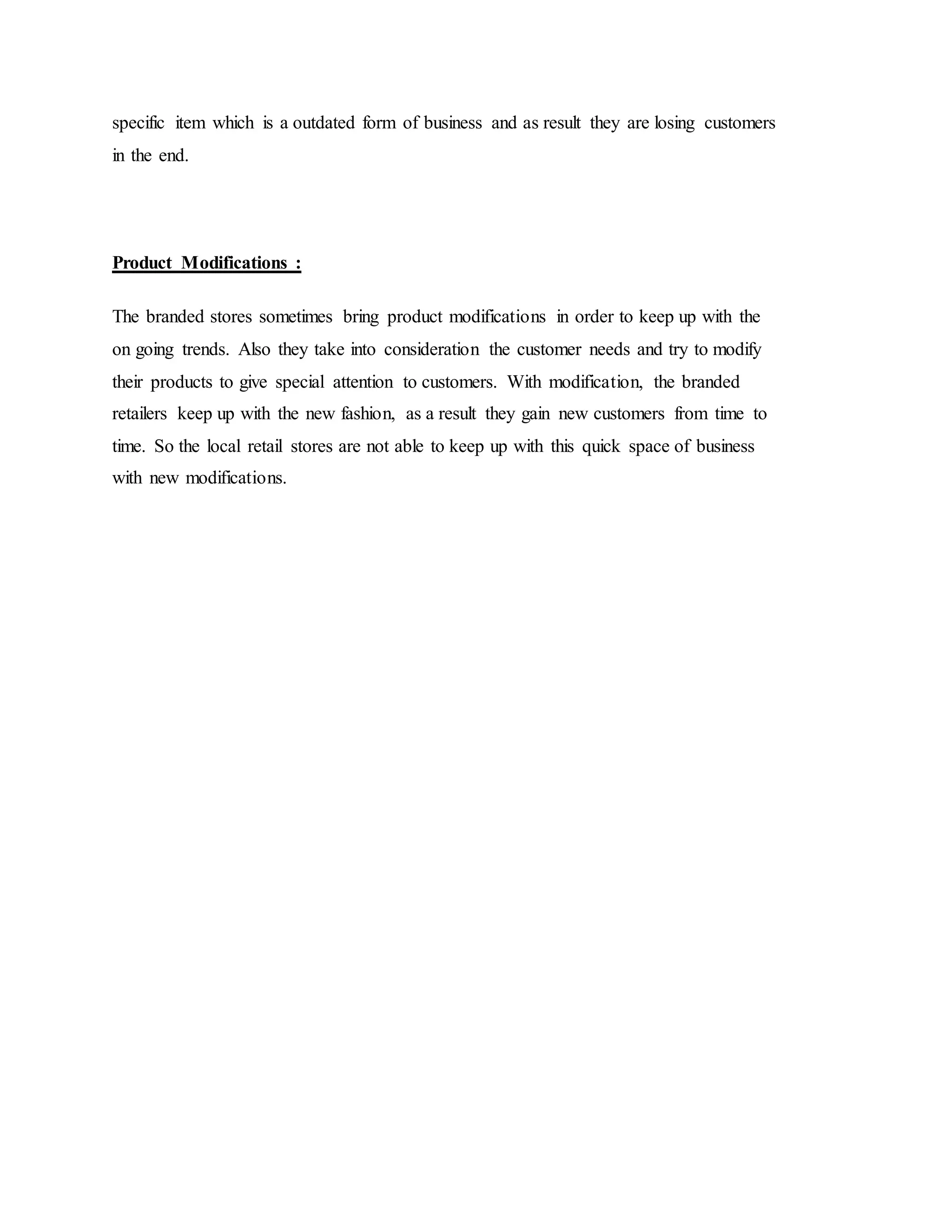 specific item which is a outdated form of business and as result they are losing customers
in the end.
Product Modifications :
The branded stores sometimes bring product modifications in order to keep up with the
on going trends. Also they take into consideration the customer needs and try to modify
their products to give special attention to customers. With modification, the branded
retailers keep up with the new fashion, as a result they gain new customers from time to
time. So the local retail stores are not able to keep up with this quick space of business
with new modifications.
 