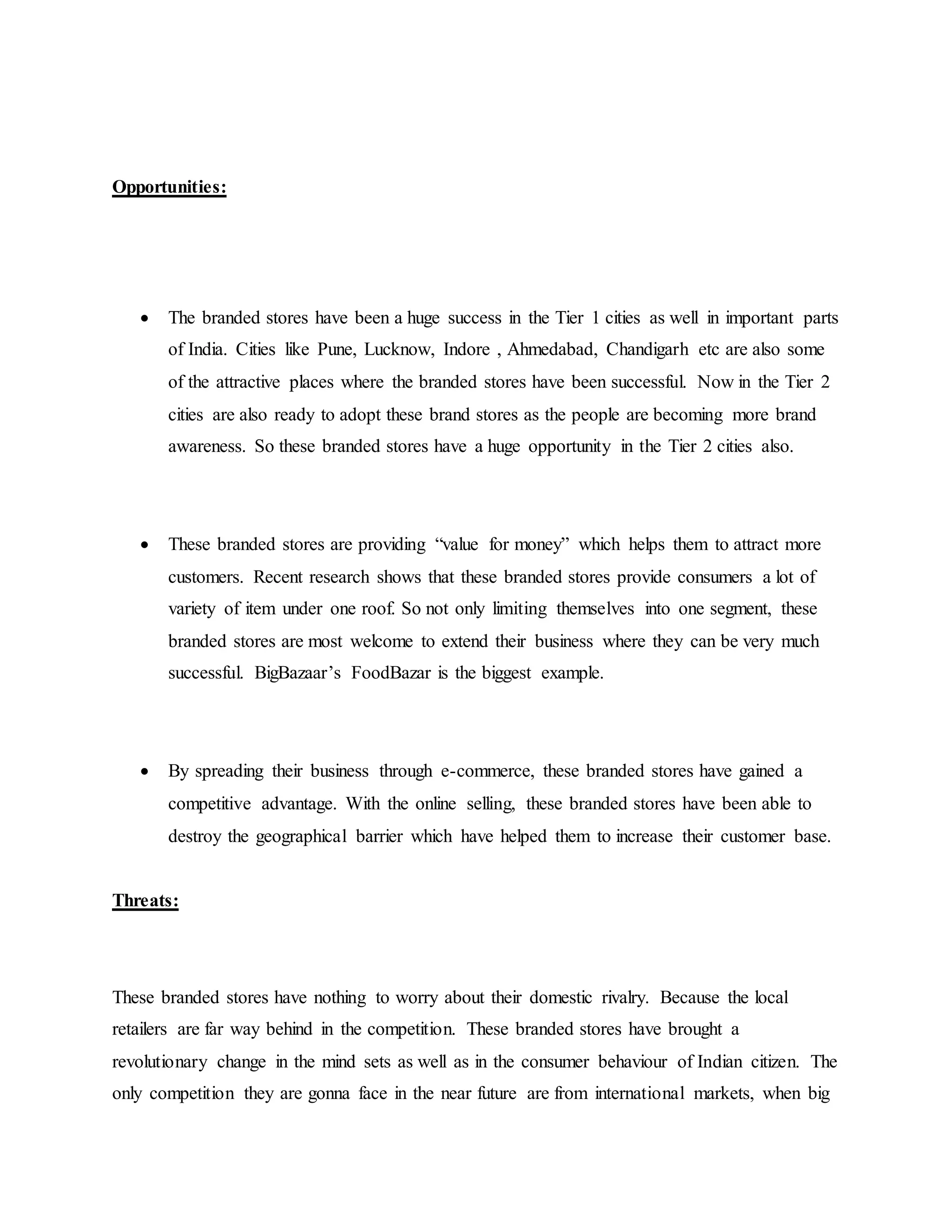 Opportunities:
 The branded stores have been a huge success in the Tier 1 cities as well in important parts
of India. Cities like Pune, Lucknow, Indore , Ahmedabad, Chandigarh etc are also some
of the attractive places where the branded stores have been successful. Now in the Tier 2
cities are also ready to adopt these brand stores as the people are becoming more brand
awareness. So these branded stores have a huge opportunity in the Tier 2 cities also.
 These branded stores are providing “value for money” which helps them to attract more
customers. Recent research shows that these branded stores provide consumers a lot of
variety of item under one roof. So not only limiting themselves into one segment, these
branded stores are most welcome to extend their business where they can be very much
successful. BigBazaar’s FoodBazar is the biggest example.
 By spreading their business through e-commerce, these branded stores have gained a
competitive advantage. With the online selling, these branded stores have been able to
destroy the geographical barrier which have helped them to increase their customer base.
Threats:
These branded stores have nothing to worry about their domestic rivalry. Because the local
retailers are far way behind in the competition. These branded stores have brought a
revolutionary change in the mind sets as well as in the consumer behaviour of Indian citizen. The
only competition they are gonna face in the near future are from international markets, when big
 