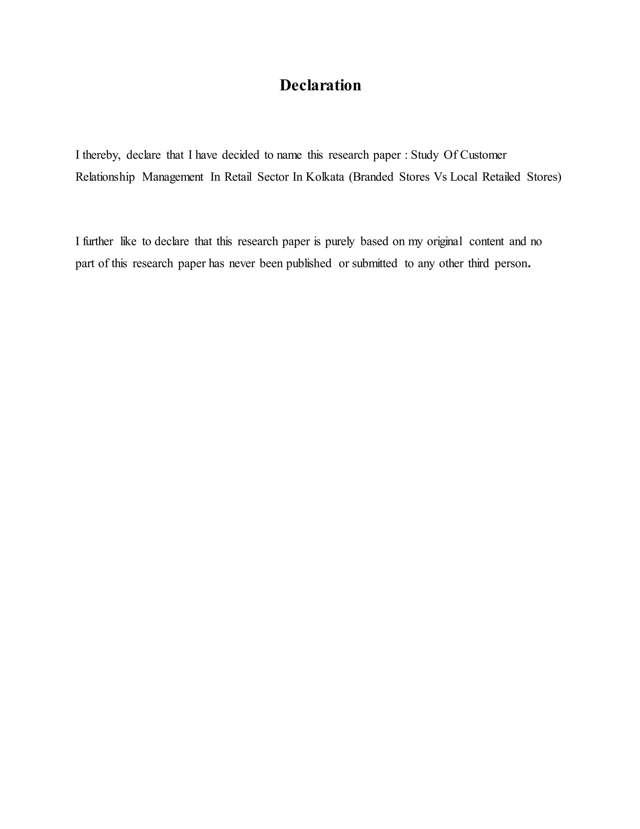 Declaration
I thereby, declare that I have decided to name this research paper : Study Of Customer
Relationship Management In Retail Sector In Kolkata (Branded Stores Vs Local Retailed Stores)
I further like to declare that this research paper is purely based on my original content and no
part of this research paper has never been published or submitted to any other third person.
 