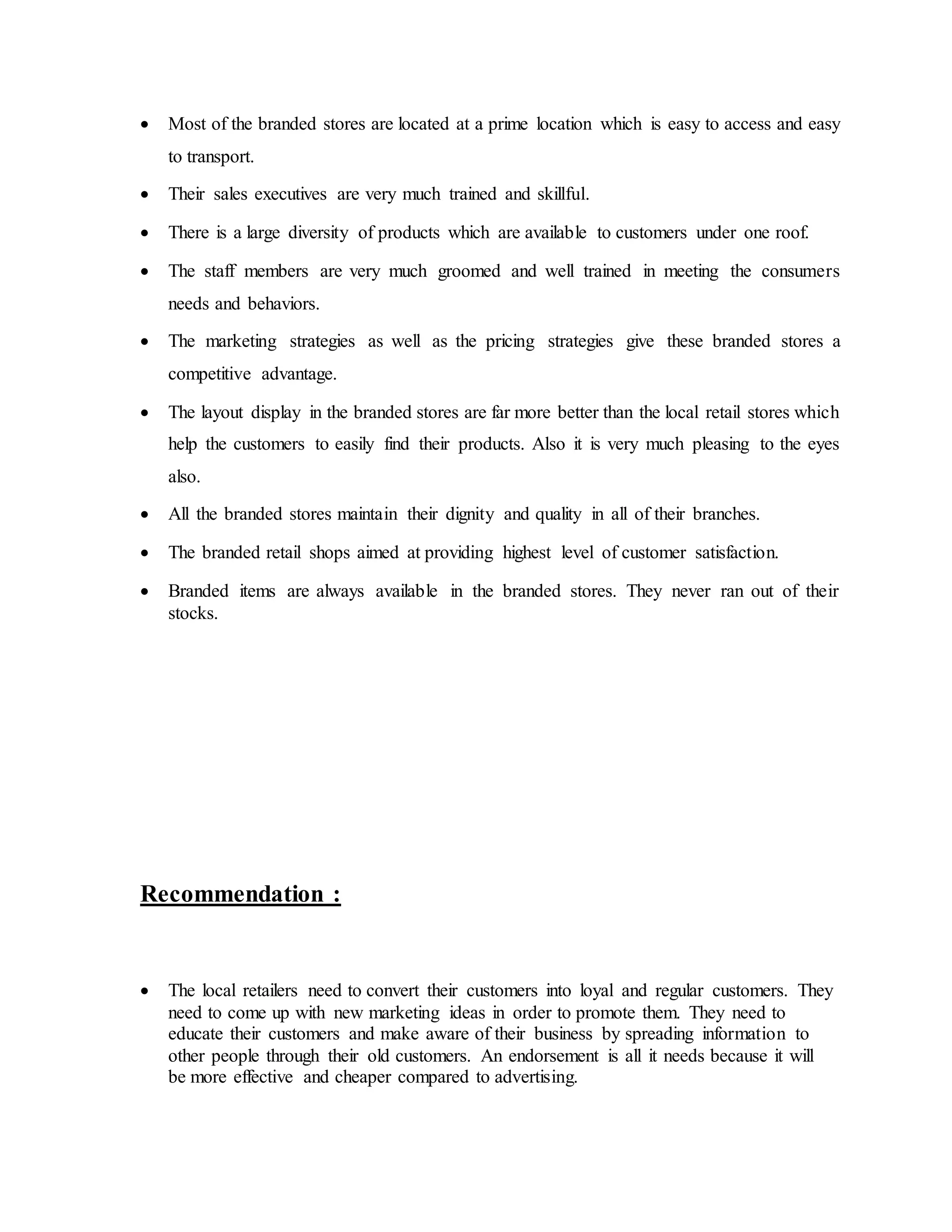  Most of the branded stores are located at a prime location which is easy to access and easy
to transport.
 Their sales executives are very much trained and skillful.
 There is a large diversity of products which are available to customers under one roof.
 The staff members are very much groomed and well trained in meeting the consumers
needs and behaviors.
 The marketing strategies as well as the pricing strategies give these branded stores a
competitive advantage.
 The layout display in the branded stores are far more better than the local retail stores which
help the customers to easily find their products. Also it is very much pleasing to the eyes
also.
 All the branded stores maintain their dignity and quality in all of their branches.
 The branded retail shops aimed at providing highest level of customer satisfaction.
 Branded items are always available in the branded stores. They never ran out of their
stocks.
Recommendation :
 The local retailers need to convert their customers into loyal and regular customers. They
need to come up with new marketing ideas in order to promote them. They need to
educate their customers and make aware of their business by spreading information to
other people through their old customers. An endorsement is all it needs because it will
be more effective and cheaper compared to advertising.
 