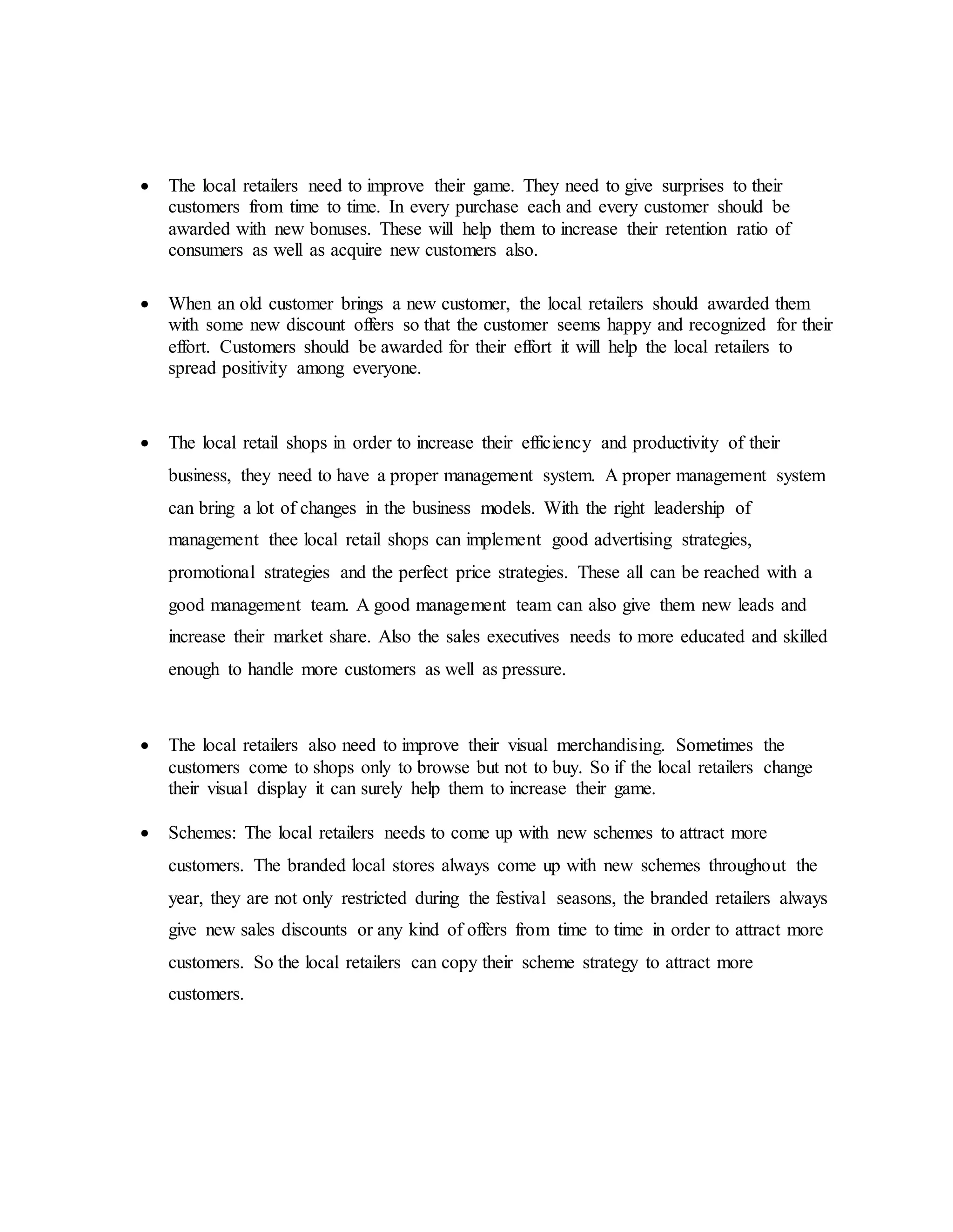  The local retailers need to improve their game. They need to give surprises to their
customers from time to time. In every purchase each and every customer should be
awarded with new bonuses. These will help them to increase their retention ratio of
consumers as well as acquire new customers also.
 When an old customer brings a new customer, the local retailers should awarded them
with some new discount offers so that the customer seems happy and recognized for their
effort. Customers should be awarded for their effort it will help the local retailers to
spread positivity among everyone.
 The local retail shops in order to increase their efficiency and productivity of their
business, they need to have a proper management system. A proper management system
can bring a lot of changes in the business models. With the right leadership of
management thee local retail shops can implement good advertising strategies,
promotional strategies and the perfect price strategies. These all can be reached with a
good management team. A good management team can also give them new leads and
increase their market share. Also the sales executives needs to more educated and skilled
enough to handle more customers as well as pressure.
 The local retailers also need to improve their visual merchandising. Sometimes the
customers come to shops only to browse but not to buy. So if the local retailers change
their visual display it can surely help them to increase their game.
 Schemes: The local retailers needs to come up with new schemes to attract more
customers. The branded local stores always come up with new schemes throughout the
year, they are not only restricted during the festival seasons, the branded retailers always
give new sales discounts or any kind of offers from time to time in order to attract more
customers. So the local retailers can copy their scheme strategy to attract more
customers.
 