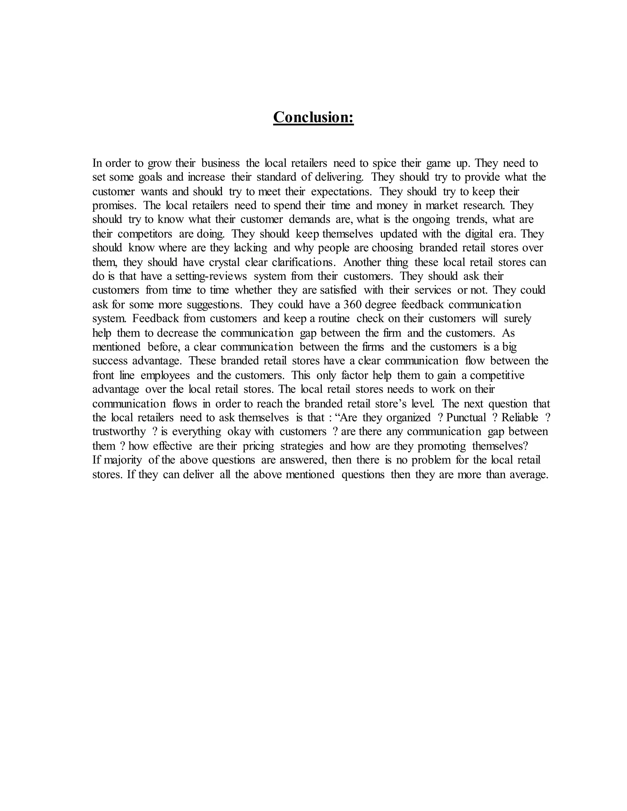 Conclusion:
In order to grow their business the local retailers need to spice their game up. They need to
set some goals and increase their standard of delivering. They should try to provide what the
customer wants and should try to meet their expectations. They should try to keep their
promises. The local retailers need to spend their time and money in market research. They
should try to know what their customer demands are, what is the ongoing trends, what are
their competitors are doing. They should keep themselves updated with the digital era. They
should know where are they lacking and why people are choosing branded retail stores over
them, they should have crystal clear clarifications. Another thing these local retail stores can
do is that have a setting-reviews system from their customers. They should ask their
customers from time to time whether they are satisfied with their services or not. They could
ask for some more suggestions. They could have a 360 degree feedback communication
system. Feedback from customers and keep a routine check on their customers will surely
help them to decrease the communication gap between the firm and the customers. As
mentioned before, a clear communication between the firms and the customers is a big
success advantage. These branded retail stores have a clear communication flow between the
front line employees and the customers. This only factor help them to gain a competitive
advantage over the local retail stores. The local retail stores needs to work on their
communication flows in order to reach the branded retail store’s level. The next question that
the local retailers need to ask themselves is that : “Are they organized ? Punctual ? Reliable ?
trustworthy ? is everything okay with customers ? are there any communication gap between
them ? how effective are their pricing strategies and how are they promoting themselves?
If majority of the above questions are answered, then there is no problem for the local retail
stores. If they can deliver all the above mentioned questions then they are more than average.
 