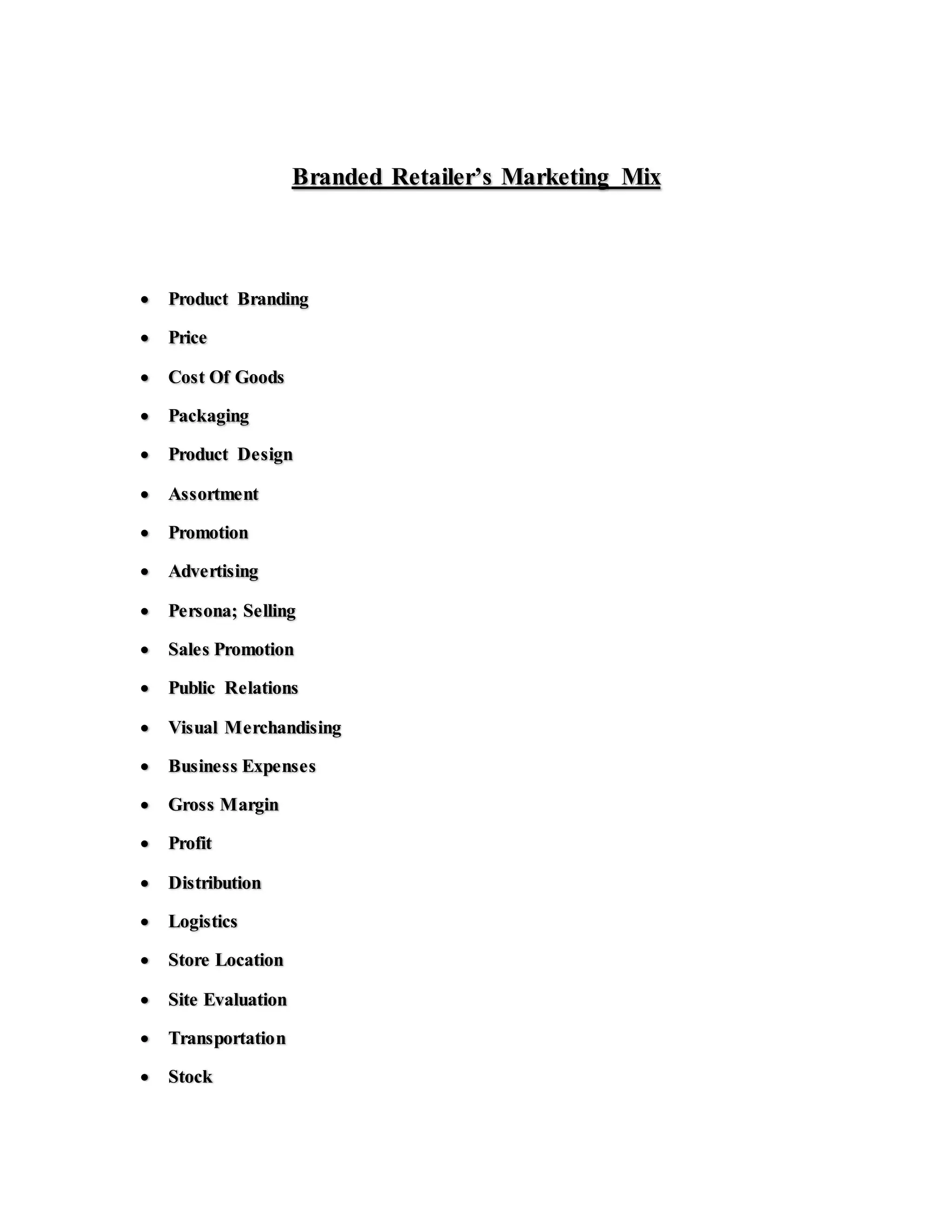 Branded Retailer’s Marketing Mix
 Product Branding
 Price
 Cost Of Goods
 Packaging
 Product Design
 Assortment
 Promotion
 Advertising
 Persona; Selling
 Sales Promotion
 Public Relations
 Visual Merchandising
 Business Expenses
 Gross Margin
 Profit
 Distribution
 Logistics
 Store Location
 Site Evaluation
 Transportation
 Stock
 