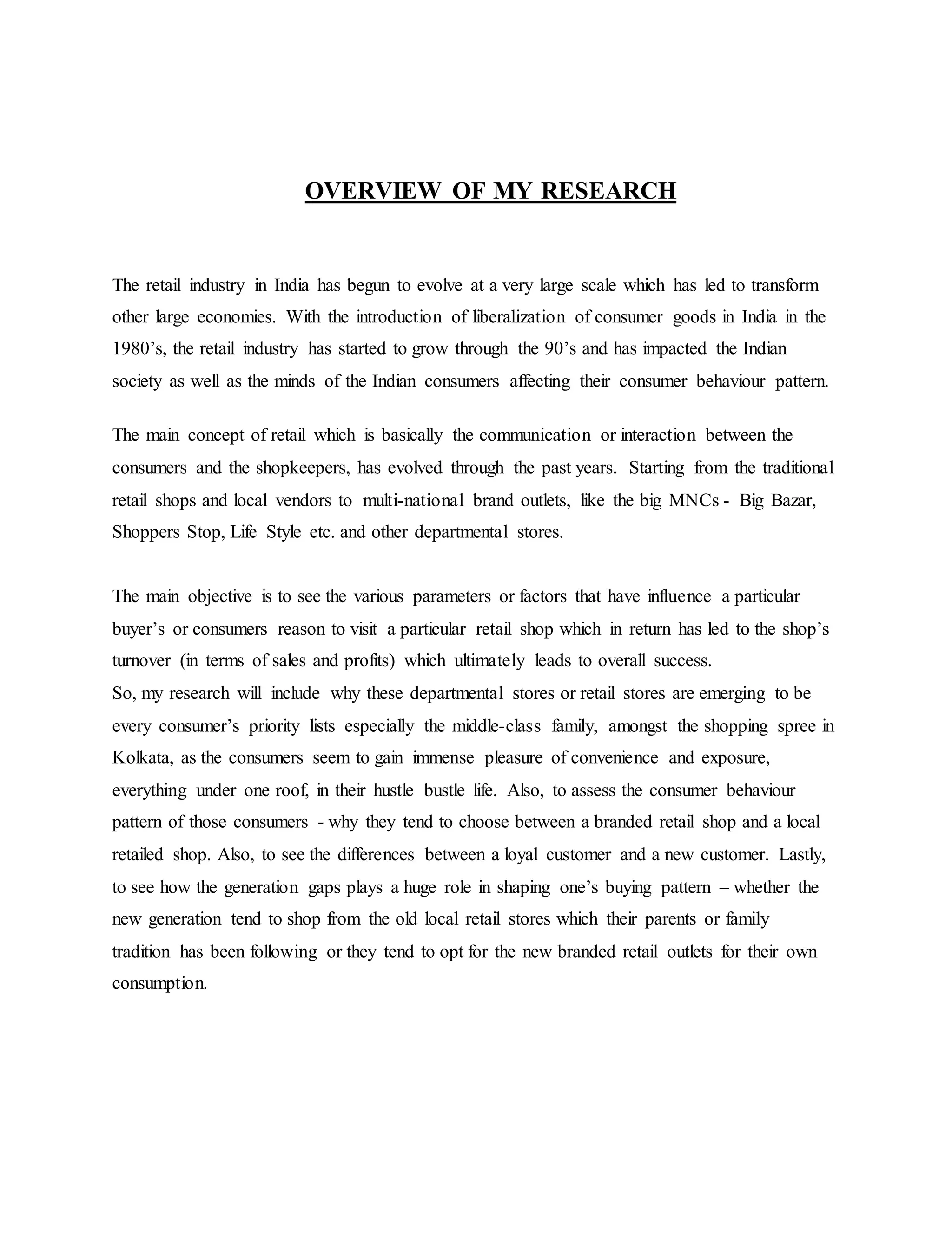 OVERVIEW OF MY RESEARCH
The retail industry in India has begun to evolve at a very large scale which has led to transform
other large economies. With the introduction of liberalization of consumer goods in India in the
1980’s, the retail industry has started to grow through the 90’s and has impacted the Indian
society as well as the minds of the Indian consumers affecting their consumer behaviour pattern.
The main concept of retail which is basically the communication or interaction between the
consumers and the shopkeepers, has evolved through the past years. Starting from the traditional
retail shops and local vendors to multi-national brand outlets, like the big MNCs - Big Bazar,
Shoppers Stop, Life Style etc. and other departmental stores.
The main objective is to see the various parameters or factors that have influence a particular
buyer’s or consumers reason to visit a particular retail shop which in return has led to the shop’s
turnover (in terms of sales and profits) which ultimately leads to overall success.
So, my research will include why these departmental stores or retail stores are emerging to be
every consumer’s priority lists especially the middle-class family, amongst the shopping spree in
Kolkata, as the consumers seem to gain immense pleasure of convenience and exposure,
everything under one roof, in their hustle bustle life. Also, to assess the consumer behaviour
pattern of those consumers - why they tend to choose between a branded retail shop and a local
retailed shop. Also, to see the differences between a loyal customer and a new customer. Lastly,
to see how the generation gaps plays a huge role in shaping one’s buying pattern – whether the
new generation tend to shop from the old local retail stores which their parents or family
tradition has been following or they tend to opt for the new branded retail outlets for their own
consumption.
 