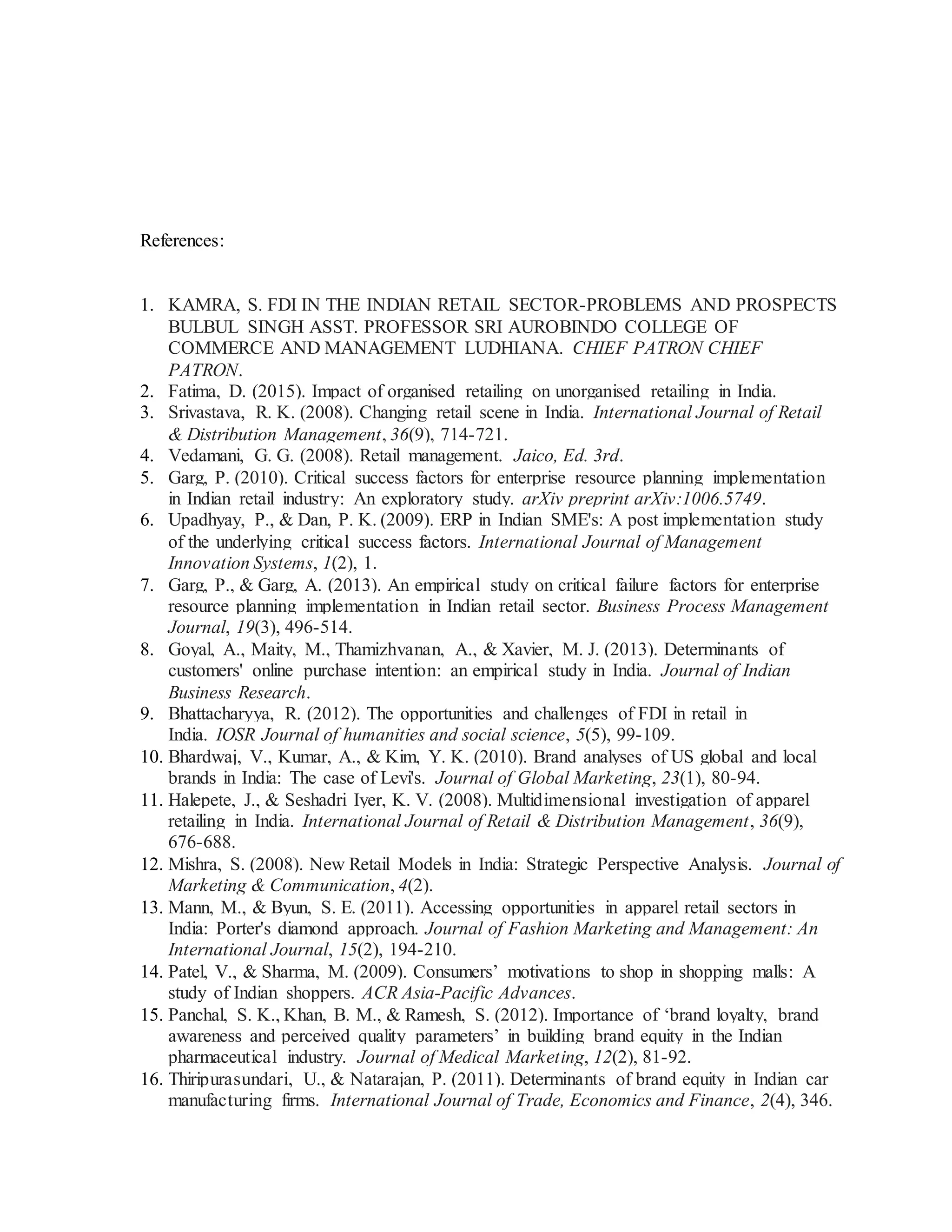 References:
1. KAMRA, S. FDI IN THE INDIAN RETAIL SECTOR-PROBLEMS AND PROSPECTS
BULBUL SINGH ASST. PROFESSOR SRI AUROBINDO COLLEGE OF
COMMERCE AND MANAGEMENT LUDHIANA. CHIEF PATRON CHIEF
PATRON.
2. Fatima, D. (2015). Impact of organised retailing on unorganised retailing in India.
3. Srivastava, R. K. (2008). Changing retail scene in India. International Journal of Retail
& Distribution Management, 36(9), 714-721.
4. Vedamani, G. G. (2008). Retail management. Jaico, Ed. 3rd.
5. Garg, P. (2010). Critical success factors for enterprise resource planning implementation
in Indian retail industry: An exploratory study. arXiv preprint arXiv:1006.5749.
6. Upadhyay, P., & Dan, P. K. (2009). ERP in Indian SME's: A post implementation study
of the underlying critical success factors. International Journal of Management
Innovation Systems, 1(2), 1.
7. Garg, P., & Garg, A. (2013). An empirical study on critical failure factors for enterprise
resource planning implementation in Indian retail sector. Business Process Management
Journal, 19(3), 496-514.
8. Goyal, A., Maity, M., Thamizhvanan, A., & Xavier, M. J. (2013). Determinants of
customers' online purchase intention: an empirical study in India. Journal of Indian
Business Research.
9. Bhattacharyya, R. (2012). The opportunities and challenges of FDI in retail in
India. IOSR Journal of humanities and social science, 5(5), 99-109.
10. Bhardwaj, V., Kumar, A., & Kim, Y. K. (2010). Brand analyses of US global and local
brands in India: The case of Levi's. Journal of Global Marketing, 23(1), 80-94.
11. Halepete, J., & Seshadri Iyer, K. V. (2008). Multidimensional investigation of apparel
retailing in India. International Journal of Retail & Distribution Management, 36(9),
676-688.
12. Mishra, S. (2008). New Retail Models in India: Strategic Perspective Analysis. Journal of
Marketing & Communication, 4(2).
13. Mann, M., & Byun, S. E. (2011). Accessing opportunities in apparel retail sectors in
India: Porter's diamond approach. Journal of Fashion Marketing and Management: An
International Journal, 15(2), 194-210.
14. Patel, V., & Sharma, M. (2009). Consumers’ motivations to shop in shopping malls: A
study of Indian shoppers. ACR Asia-Pacific Advances.
15. Panchal, S. K., Khan, B. M., & Ramesh, S. (2012). Importance of ‘brand loyalty, brand
awareness and perceived quality parameters’ in building brand equity in the Indian
pharmaceutical industry. Journal of Medical Marketing, 12(2), 81-92.
16. Thiripurasundari, U., & Natarajan, P. (2011). Determinants of brand equity in Indian car
manufacturing firms. International Journal of Trade, Economics and Finance, 2(4), 346.
 