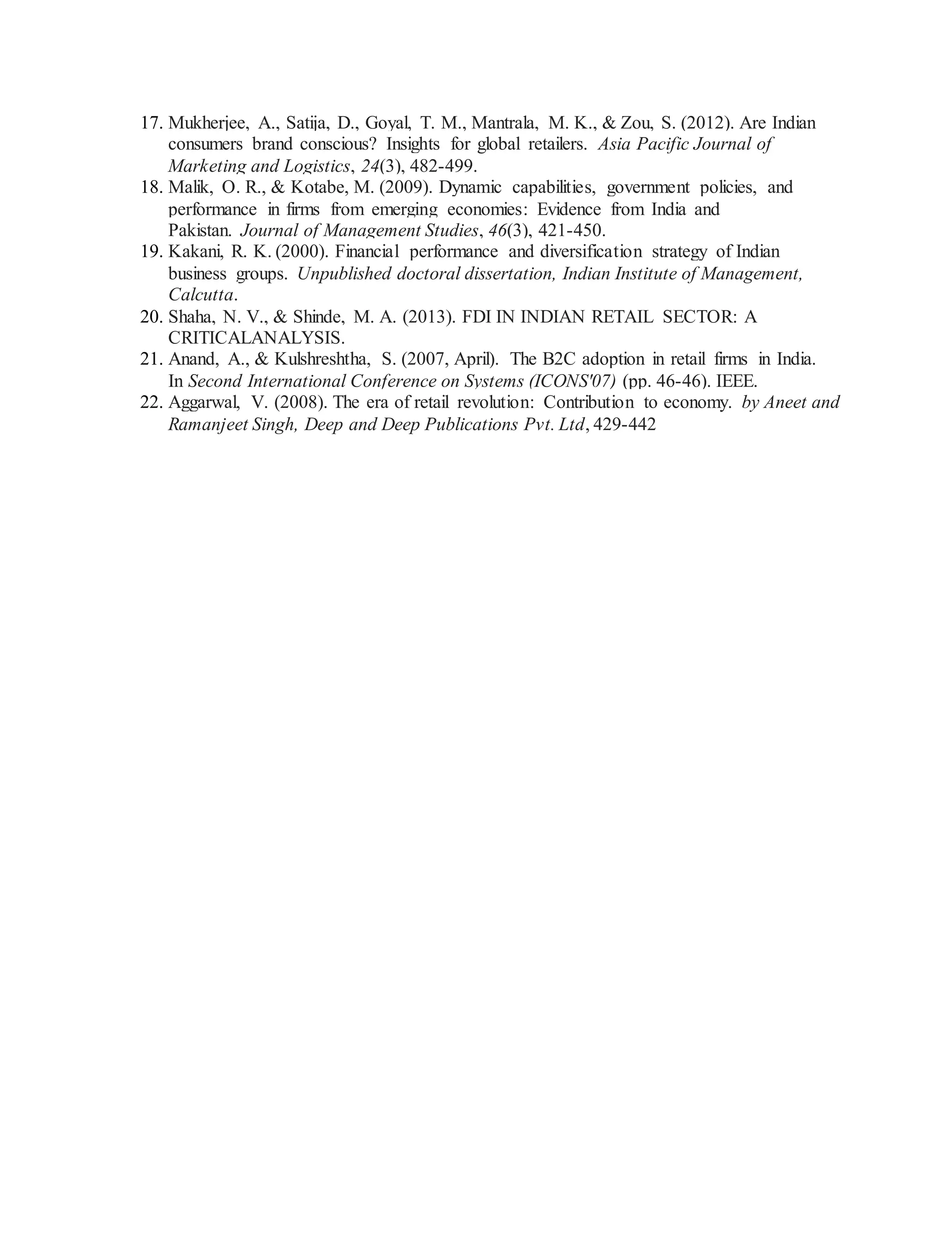 17. Mukherjee, A., Satija, D., Goyal, T. M., Mantrala, M. K., & Zou, S. (2012). Are Indian
consumers brand conscious? Insights for global retailers. Asia Pacific Journal of
Marketing and Logistics, 24(3), 482-499.
18. Malik, O. R., & Kotabe, M. (2009). Dynamic capabilities, government policies, and
performance in firms from emerging economies: Evidence from India and
Pakistan. Journal of Management Studies, 46(3), 421-450.
19. Kakani, R. K. (2000). Financial performance and diversification strategy of Indian
business groups. Unpublished doctoral dissertation, Indian Institute of Management,
Calcutta.
20. Shaha, N. V., & Shinde, M. A. (2013). FDI IN INDIAN RETAIL SECTOR: A
CRITICALANALYSIS.
21. Anand, A., & Kulshreshtha, S. (2007, April). The B2C adoption in retail firms in India.
In Second International Conference on Systems (ICONS'07) (pp. 46-46). IEEE.
22. Aggarwal, V. (2008). The era of retail revolution: Contribution to economy. by Aneet and
Ramanjeet Singh, Deep and Deep Publications Pvt. Ltd, 429-442
 