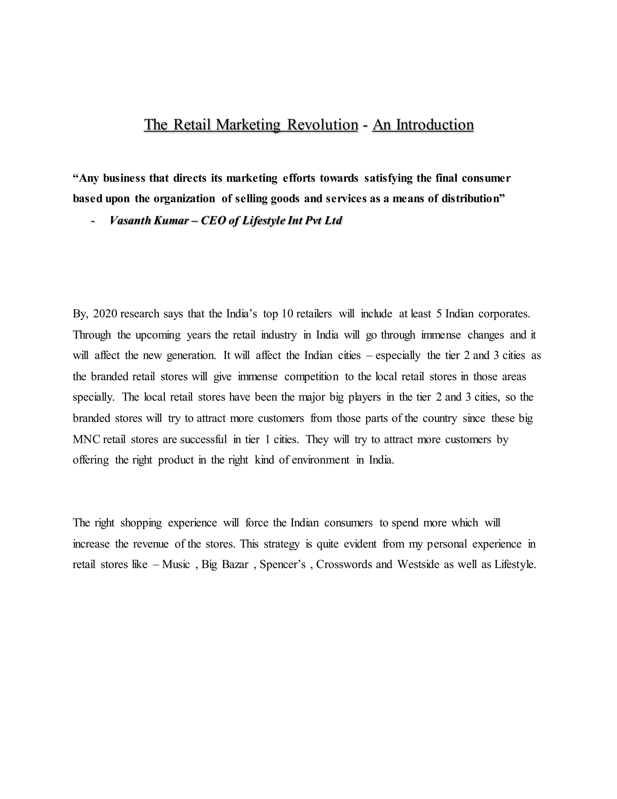 The Retail Marketing Revolution - An Introduction
“Any business that directs its marketing efforts towards satisfying the final consumer
based upon the organization of selling goods and services as a means of distribution”
- Vasanth Kumar – CEO of Lifestyle Int Pvt Ltd
By, 2020 research says that the India’s top 10 retailers will include at least 5 Indian corporates.
Through the upcoming years the retail industry in India will go through immense changes and it
will affect the new generation. It will affect the Indian cities – especially the tier 2 and 3 cities as
the branded retail stores will give immense competition to the local retail stores in those areas
specially. The local retail stores have been the major big players in the tier 2 and 3 cities, so the
branded stores will try to attract more customers from those parts of the country since these big
MNC retail stores are successful in tier 1 cities. They will try to attract more customers by
offering the right product in the right kind of environment in India.
The right shopping experience will force the Indian consumers to spend more which will
increase the revenue of the stores. This strategy is quite evident from my personal experience in
retail stores like – Music , Big Bazar , Spencer’s , Crosswords and Westside as well as Lifestyle.
 