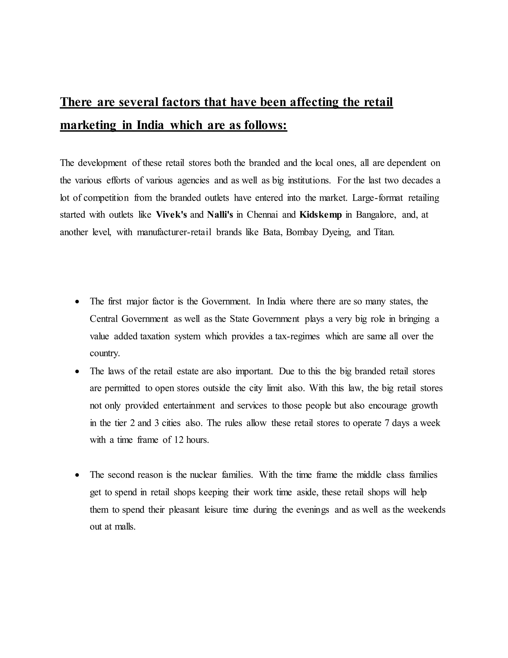 There are several factors that have been affecting the retail
marketing in India which are as follows:
The development of these retail stores both the branded and the local ones, all are dependent on
the various efforts of various agencies and as well as big institutions. For the last two decades a
lot of competition from the branded outlets have entered into the market. Large-format retailing
started with outlets like Vivek's and Nalli's in Chennai and Kidskemp in Bangalore, and, at
another level, with manufacturer-retail brands like Bata, Bombay Dyeing, and Titan.
 The first major factor is the Government. In India where there are so many states, the
Central Government as well as the State Government plays a very big role in bringing a
value added taxation system which provides a tax-regimes which are same all over the
country.
 The laws of the retail estate are also important. Due to this the big branded retail stores
are permitted to open stores outside the city limit also. With this law, the big retail stores
not only provided entertainment and services to those people but also encourage growth
in the tier 2 and 3 cities also. The rules allow these retail stores to operate 7 days a week
with a time frame of 12 hours.
 The second reason is the nuclear families. With the time frame the middle class families
get to spend in retail shops keeping their work time aside, these retail shops will help
them to spend their pleasant leisure time during the evenings and as well as the weekends
out at malls.
 