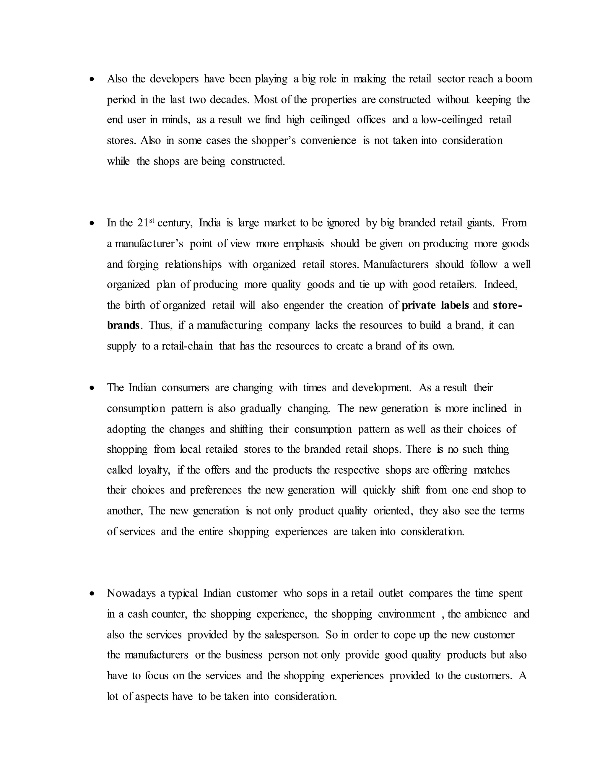  Also the developers have been playing a big role in making the retail sector reach a boom
period in the last two decades. Most of the properties are constructed without keeping the
end user in minds, as a result we find high ceilinged offices and a low-ceilinged retail
stores. Also in some cases the shopper’s convenience is not taken into consideration
while the shops are being constructed.
 In the 21st century, India is large market to be ignored by big branded retail giants. From
a manufacturer’s point of view more emphasis should be given on producing more goods
and forging relationships with organized retail stores. Manufacturers should follow a well
organized plan of producing more quality goods and tie up with good retailers. Indeed,
the birth of organized retail will also engender the creation of private labels and store-
brands. Thus, if a manufacturing company lacks the resources to build a brand, it can
supply to a retail-chain that has the resources to create a brand of its own.
 The Indian consumers are changing with times and development. As a result their
consumption pattern is also gradually changing. The new generation is more inclined in
adopting the changes and shifting their consumption pattern as well as their choices of
shopping from local retailed stores to the branded retail shops. There is no such thing
called loyalty, if the offers and the products the respective shops are offering matches
their choices and preferences the new generation will quickly shift from one end shop to
another, The new generation is not only product quality oriented, they also see the terms
of services and the entire shopping experiences are taken into consideration.
 Nowadays a typical Indian customer who sops in a retail outlet compares the time spent
in a cash counter, the shopping experience, the shopping environment , the ambience and
also the services provided by the salesperson. So in order to cope up the new customer
the manufacturers or the business person not only provide good quality products but also
have to focus on the services and the shopping experiences provided to the customers. A
lot of aspects have to be taken into consideration.
 
