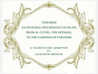 TOWARDS
AN INTEGRAL PSYCHOLOGY OF ISLAM:
  FROM AL-FATIHA, THE OPENING,
  TO THE GARDENS OF PARADISE


     A DISSERTATION SUBMITTED
                BY
        JALALEDIN EBRAHIM
 