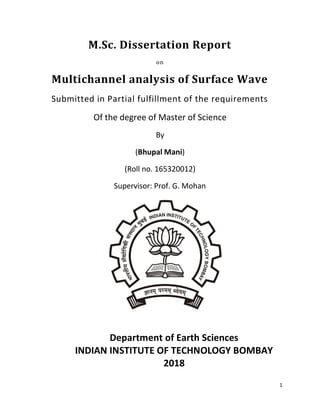 1
M.Sc. Dissertation Report
on
Multichannel analysis of Surface Wave
Submitted in Partial fulfillment of the requirements
Of the degree of Master of Science
By
(Bhupal Mani)
(Roll no. 165320012)
Supervisor: Prof. G. Mohan
Department of Earth Sciences
INDIAN INSTITUTE OF TECHNOLOGY BOMBAY
2018
 