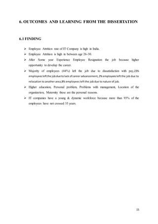 15
6. OUTCOMES AND LEARNING FROM THE DISSERTATION
6.1 FINDING
 Employee Attrition rate of IT Company is high in India.
 Employee Attrition is high in between age 26-30.
 After Some year Experience Employee Resignation the job because higher
opportunity to develop the career.
 Majority of employees (44%) left the job due to dissatisfaction with pay,23%
employeesleftthe jobdue tolack of career advancement,2% employeesleft the job due to
relocation to another area,8% employees left the job due to nature of job.
 Higher education, Personal problem, Problems with management, Location of the
organization, Maternity these are the personal reasons.
 IT companies have a young & dynamic workforce because more than 93% of the
employees have not crossed 35 years.
 