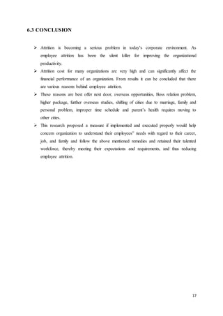17
6.3 CONCLUSION
 Attrition is becoming a serious problem in today’s corporate environment. As
employee attrition has been the silent killer for improving the organizational
productivity.
 Attrition cost for many organizations are very high and can significantly affect the
financial performance of an organization. From results it can be concluded that there
are various reasons behind employee attrition.
 These reasons are best offer next door, overseas opportunities, Boss relation problem,
higher package, further overseas studies, shifting of cities due to marriage, family and
personal problem, improper time schedule and parent’s health requires moving to
other cities.
 This research proposed a measure if implemented and executed properly would help
concern organization to understand their employees‟ needs with regard to their career,
job, and family and follow the above mentioned remedies and retained their talented
workforce, thereby meeting their expectations and requirements, and thus reducing
employee attrition.
 