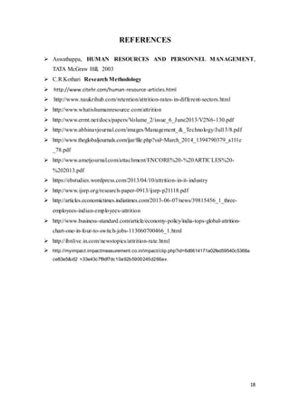 18
REFERENCES
 Aswathappa, HUMAN RESOURCES AND PERSONNEL MANAGEMENT,
TATA McGraw Hill, 2003
 C.R.Kothari Research Methodology
 http://www.citehr.com/human-resource-articles.html
 http://www.naukrihub.com/retention/attrition-rates-in-different-sectors.html
 http://www.whatishumanresource.com/attrition
 http://www.ermt.net/docs/papers/Volume_2/issue_6_June2013/V2N6-130.pdf
 http://www.abhinavjournal.com/images/Management_&_Technology/Jul13/8.pdf
 http://www.theglobaljournals.com/ijar/file.php?val=March_2014_1394790379_a111e
_78.pdf
 http://www.ametjournal.com/attachment/ENCORE%20-%20ARTICLES%20-
%202013.pdf
 https://ebstudies.wordpress.com/2013/04/10/attrition-in-it-industry
 http://www.ijsrp.org/research-paper-0913/ijsrp-p21118.pdf
 http://articles.economictimes.indiatimes.com/2013-06-07/news/39815456_1_three-
employees-indian-employees-attrition
 http://www.business-standard.com/article/economy-policy/india-tops-global-attrition-
chart-one-in-four-to-switch-jobs-113060700466_1.html
 http://ibnlive.in.com/newstopics/attrition-rate.html
 http://myimpact.impactmeasurement.co.in/impact/clip.php?id=6d6614171a02fed59540c5368a
ce83e5&id2 =33e43c7f9df7dc10a92b5900245d266av.
 