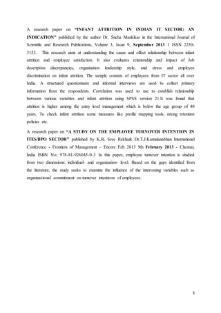3
A research paper on “INFANT ATTRITION IN INDIAN IT SECTOR: AN
INDICATION” published by the author Dr. Sneha Mankikar in the International Journal of
Scientific and Research Publications, Volume 3, Issue 9, September 2013 1 ISSN 2250-
3153. This research aims at understanding the cause and effect relationship between infant
attrition and employee satisfaction. It also evaluates relationship and impact of Job
description discrepancies, organization leadership style, and stress and employee
discrimination on infant attrition. The sample consists of employees from IT sector all over
India. A structured questionnaire and informal interviews are used to collect primary
information from the respondents. Correlation was used to use to establish relationship
between various variables and infant attrition using SPSS version 21.It was found that
attrition is higher among the entry level management which is below the age group of 40
years. To check infant attrition some measures like profile mapping tools, strong retention
policies etc.
A research paper on “A STUDY ON THE EMPLOYEE TURNOVER INTENTION IN
ITES/BPO SECTOR” published by K.R. Sree Rekha& Dr.T.J.Kamalanabhan International
Conference - Frontiers of Management – Encore Feb 2013 9th February 2013 - Chennai,
India ISBN No: 978-81-926045-0-3 In this paper, employee turnover intention is studied
from two dimensions: individual- and organization- level. Based on the gaps identified from
the literature, the study seeks to examine the influence of the intervening variables such as
organizational commitment on turnover intentions of employees.
 