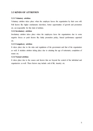5
3.3 KINDS OF ATTRITION
3.3.1 Voluntary attrition
Voluntary attrition takes place when the employee leaves the organization by their own will.
Pull factors like higher emoluments elsewhere, better opportunities of growth and promotion
etc. are responsible for this kind of attrition.
3.3.2 Involuntary attrition
Involuntary attrition takes place when the employees leave the organizations due to some
negative forces or push factors like faulty promotion policy, biased performance appraisal
etc.
3.3.3 Compulsory attrition
It takes place due to the rules and regulations of the government and that of the organization
as well. It includes attrition taking place due to attaining the age of retirement, completion of
tenure etc.
3.3.4 Natural attrition
It takes place due to the causes and factors that are beyond the control of the individual and
organization as well. These factors may include end of life, insanity etc.
 